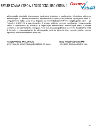 ESTUDE COM AS VÍDEO-AULAS DO CONCURSO VIRTUAL!

    administração: vinculado, discricionário, hierárquico, disciplinar e regulamentar. 6 Princípios básicos da
    administração. 6.1 Responsabilidade civil da administração: evolução doutrinária e reparação do dano. 6.2
    Enriquecimento ilícito e uso e abuso de poder. 6.3 Improbidade administrativa: sanções penais e civis — Lei
    Federal nº 8.429/1992 e suas alterações. 7 Serviços públicos: conceito, classificação, regulamentação,
    formas e competência de prestação. 8 Organização administrativa: administração direta e indireta,
    centralizada e descentralizada; autarquias, fundações, empresas públicas e sociedades de economia mista.
    9 Controle e responsabilização da administração: controle administrativo; controle judicial; controle
    legislativo; responsabilidade civil do Estado.



    MANOEL VITÓRIO DA SILVA FILHO                                     HÉLIO JORGE OLIVEIRA PAIXÃO
    SECRETÁRIO DA ADMINSTRAÇÃO DO ESTADO DA BAHIA                     DELEGADO GERAL DA POLÍCIA CIVIL




                                                                                                            42
 