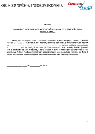 ESTUDE COM AS VÍDEO-AULAS DO CONCURSO VIRTUAL!



                                                                      ANEXO II

                FORMULÁRIO PADRONIZADO DO ATESTADO MÉDICO PARA O TESTE DE APTIDÃO FÍSICA
                                          ATESTADO MÉDICO



              Atesto, para fins de prova junto à Comissão Coordenadora do Teste de Aptidão Física do CONCURSO
    PÚBLICO para os cargos de DELEGADO DE POLÍCIA, ESCRIVÃO DE POLÍCIA E INVESTIGADOR DE POLÍCIA,
    que......................................................................................................., portador da cédula de identidade civil
    nº ......................., está em condições de saúde para se submeter ao Teste Dinâmico de Barra (somente
    para os candidatos do sexo masculino), o Teste Estático de Barra (Somente para as candidatas do sexo
    feminino), o Teste de Flexão Abdominal (para os candidatos do sexo masculino e feminino) e o Teste de
    Corrida Doze Minutos do referido Exame (para os candidatos do sexo masculino e feminino).




    ________________, _____ de ___________ de 2013

    ____________________________




                                                                                                                                                  45
 
