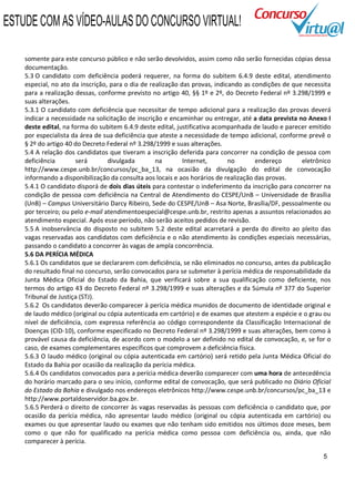 ESTUDE COM AS VÍDEO-AULAS DO CONCURSO VIRTUAL!

    somente para este concurso público e não serão devolvidos, assim como não serão fornecidas cópias dessa
    documentação.
    5.3 O candidato com deficiência poderá requerer, na forma do subitem 6.4.9 deste edital, atendimento
    especial, no ato da inscrição, para o dia de realização das provas, indicando as condições de que necessita
    para a realização dessas, conforme previsto no artigo 40, §§ 1º e 2º, do Decreto Federal nº 3.298/1999 e
    suas alterações.
    5.3.1 O candidato com deficiência que necessitar de tempo adicional para a realização das provas deverá
    indicar a necessidade na solicitação de inscrição e encaminhar ou entregar, até a data prevista no Anexo I
    deste edital, na forma do subitem 6.4.9 deste edital, justificativa acompanhada de laudo e parecer emitido
    por especialista da área de sua deficiência que ateste a necessidade de tempo adicional, conforme prevê o
    § 2º do artigo 40 do Decreto Federal nº 3.298/1999 e suas alterações.
    5.4 A relação dos candidatos que tiveram a inscrição deferida para concorrer na condição de pessoa com
    deficiência        será       divulgada        na        Internet,       no       endereço       eletrônico
    http://www.cespe.unb.br/concursos/pc_ba_13, na ocasião da divulgação do edital de convocação
    informando a disponibilização da consulta aos locais e aos horários de realização das provas.
    5.4.1 O candidato disporá de dois dias úteis para contestar o indeferimento da inscrição para concorrer na
    condição de pessoa com deficiência na Central de Atendimento do CESPE/UnB – Universidade de Brasília
    (UnB) – Campus Universitário Darcy Ribeiro, Sede do CESPE/UnB – Asa Norte, Brasília/DF, pessoalmente ou
    por terceiro; ou pelo e-mail atendimentoespecial@cespe.unb.br, restrito apenas a assuntos relacionados ao
    atendimento especial. Após esse período, não serão aceitos pedidos de revisão.
    5.5 A inobservância do disposto no subitem 5.2 deste edital acarretará a perda do direito ao pleito das
    vagas reservadas aos candidatos com deficiência e o não atendimento às condições especiais necessárias,
    passando o candidato a concorrer às vagas de ampla concorrência.
    5.6 DA PERÍCIA MÉDICA
    5.6.1 Os candidatos que se declararem com deficiência, se não eliminados no concurso, antes da publicação
    do resultado final no concurso, serão convocados para se submeter à perícia médica de responsabilidade da
    Junta Médica Oficial do Estado da Bahia, que verificará sobre a sua qualificação como deficiente, nos
    termos do artigo 43 do Decreto Federal nº 3.298/1999 e suas alterações e da Súmula nº 377 do Superior
    Tribunal de Justiça (STJ).
    5.6.2 Os candidatos deverão comparecer à perícia médica munidos de documento de identidade original e
    de laudo médico (original ou cópia autenticada em cartório) e de exames que atestem a espécie e o grau ou
    nível de deficiência, com expressa referência ao código correspondente da Classificação Internacional de
    Doenças (CID-10), conforme especificado no Decreto Federal nº 3.298/1999 e suas alterações, bem como à
    provável causa da deficiência, de acordo com o modelo a ser definido no edital de convocação, e, se for o
    caso, de exames complementares específicos que comprovem a deficiência física.
    5.6.3 O laudo médico (original ou cópia autenticada em cartório) será retido pela Junta Médica Oficial do
    Estado da Bahia por ocasião da realização da perícia médica.
    5.6.4 Os candidatos convocados para a perícia médica deverão comparecer com uma hora de antecedência
    do horário marcado para o seu início, conforme edital de convocação, que será publicado no Diário Oficial
    do Estado da Bahia e divulgado nos endereços eletrônicos http://www.cespe.unb.br/concursos/pc_ba_13 e
    http://www.portaldoservidor.ba.gov.br.
    5.6.5 Perderá o direito de concorrer às vagas reservadas às pessoas com deficiência o candidato que, por
    ocasião da perícia médica, não apresentar laudo médico (original ou cópia autenticada em cartório) ou
    exames ou que apresentar laudo ou exames que não tenham sido emitidos nos últimos doze meses, bem
    como o que não for qualificado na perícia médica como pessoa com deficiência ou, ainda, que não
    comparecer à perícia.

                                                                                                            5
 
