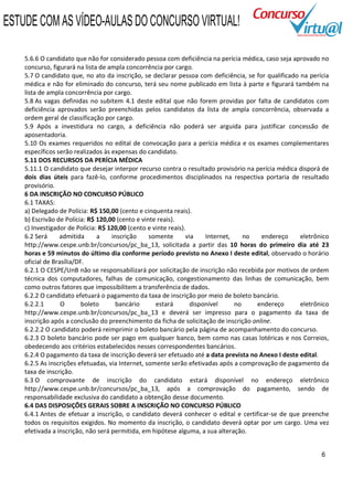 ESTUDE COM AS VÍDEO-AULAS DO CONCURSO VIRTUAL!

    5.6.6 O candidato que não for considerado pessoa com deficiência na perícia médica, caso seja aprovado no
    concurso, figurará na lista de ampla concorrência por cargo.
    5.7 O candidato que, no ato da inscrição, se declarar pessoa com deficiência, se for qualificado na perícia
    médica e não for eliminado do concurso, terá seu nome publicado em lista à parte e figurará também na
    lista de ampla concorrência por cargo.
    5.8 As vagas definidas no subitem 4.1 deste edital que não forem providas por falta de candidatos com
    deficiência aprovados serão preenchidas pelos candidatos da lista de ampla concorrência, observada a
    ordem geral de classificação por cargo.
    5.9 Após a investidura no cargo, a deficiência não poderá ser arguida para justificar concessão de
    aposentadoria.
    5.10 Os exames requeridos no edital de convocação para a perícia médica e os exames complementares
    específicos serão realizados às expensas do candidato.
    5.11 DOS RECURSOS DA PERÍCIA MÉDICA
    5.11.1 O candidato que desejar interpor recurso contra o resultado provisório na perícia médica disporá de
    dois dias úteis para fazê-lo, conforme procedimentos disciplinados na respectiva portaria de resultado
    provisório.
    6 DA INSCRIÇÃO NO CONCURSO PÚBLICO
    6.1 TAXAS:
    a) Delegado de Polícia: R$ 150,00 (cento e cinquenta reais).
    b) Escrivão de Polícia: R$ 120,00 (cento e vinte reais).
    c) Investigador de Polícia: R$ 120,00 (cento e vinte reais).
    6.2 Será     admitida      a    inscrição     somente       via    Internet,    no  endereço     eletrônico
    http://www.cespe.unb.br/concursos/pc_ba_13, solicitada a partir das 10 horas do primeiro dia até 23
    horas e 59 minutos do último dia conforme período previsto no Anexo I deste edital, observado o horário
    oficial de Brasília/DF.
    6.2.1 O CESPE/UnB não se responsabilizará por solicitação de inscrição não recebida por motivos de ordem
    técnica dos computadores, falhas de comunicação, congestionamento das linhas de comunicação, bem
    como outros fatores que impossibilitem a transferência de dados.
    6.2.2 O candidato efetuará o pagamento da taxa de inscrição por meio de boleto bancário.
    6.2.2.1       O       boleto      bancário      estará        disponível     no    endereço      eletrônico
    http://www.cespe.unb.br/concursos/pc_ba_13 e deverá ser impresso para o pagamento da taxa de
    inscrição após a conclusão do preenchimento da ficha de solicitação de inscrição online.
    6.2.2.2 O candidato poderá reimprimir o boleto bancário pela página de acompanhamento do concurso.
    6.2.3 O boleto bancário pode ser pago em qualquer banco, bem como nas casas lotéricas e nos Correios,
    obedecendo aos critérios estabelecidos nesses correspondentes bancários.
    6.2.4 O pagamento da taxa de inscrição deverá ser efetuado até a data prevista no Anexo I deste edital.
    6.2.5 As inscrições efetuadas, via Internet, somente serão efetivadas após a comprovação de pagamento da
    taxa de inscrição.
    6.3 O comprovante de inscrição do candidato estará disponível no endereço eletrônico
    http://www.cespe.unb.br/concursos/pc_ba_13, após a comprovação do pagamento, sendo de
    responsabilidade exclusiva do candidato a obtenção desse documento.
    6.4 DAS DISPOSIÇÕES GERAIS SOBRE A INSCRIÇÃO NO CONCURSO PÚBLICO
    6.4.1 Antes de efetuar a inscrição, o candidato deverá conhecer o edital e certificar-se de que preenche
    todos os requisitos exigidos. No momento da inscrição, o candidato deverá optar por um cargo. Uma vez
    efetivada a inscrição, não será permitida, em hipótese alguma, a sua alteração.


                                                                                                            6
 