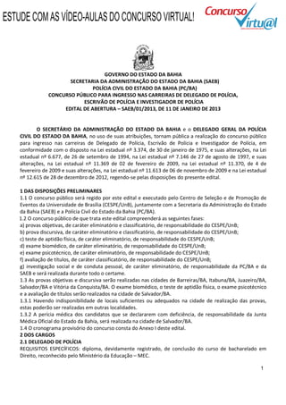 ESTUDE COM AS VÍDEO-AULAS DO CONCURSO VIRTUAL!



                                    GOVERNO DO ESTADO DA BAHIA
                       SECRETARIA DA ADMINISTRAÇÃO DO ESTADO DA BAHIA (SAEB)
                                POLÍCIA CIVIL DO ESTADO DA BAHIA (PC/BA)
                CONCURSO PÚBLICO PARA INGRESSO NAS CARREIRAS DE DELEGADO DE POLÍCIA,
                            ESCRIVÃO DE POLÍCIA E INVESTIGADOR DE POLÍCIA
                     EDITAL DE ABERTURA – SAEB/01/2013, DE 11 DE JANEIRO DE 2013


           O SECRETÁRIO DA ADMINISTRAÇÃO DO ESTADO DA BAHIA e o DELEGADO GERAL DA POLÍCIA
    CIVIL DO ESTADO DA BAHIA, no uso de suas atribuições, tornam pública a realização do concurso público
    para ingresso nas carreiras de Delegado de Polícia, Escrivão de Polícia e Investigador de Polícia, em
    conformidade com o disposto na Lei estadual nº 3.374, de 30 de janeiro de 1975, e suas alterações, na Lei
    estadual nº 6.677, de 26 de setembro de 1994, na Lei estadual nº 7.146 de 27 de agosto de 1997, e suas
    alterações, na Lei estadual nº 11.369 de 02 de fevereiro de 2009, na Lei estadual nº 11.370, de 4 de
    fevereiro de 2009 e suas alterações, na Lei estadual nº 11.613 de 06 de novembro de 2009 e na Lei estadual
    nº 12.615 de 28 de dezembro de 2012, regendo-se pelas disposições do presente edital.

   1 DAS DISPOSIÇÕES PRELIMINARES
   1.1 O concurso público será regido por este edital e executado pelo Centro de Seleção e de Promoção de
   Eventos da Universidade de Brasília (CESPE/UnB), juntamente com a Secretaria da Administração do Estado
   da Bahia (SAEB) e a Polícia Civil do Estado da Bahia (PC/BA).
   1.2 O concurso público de que trata este edital compreenderá as seguintes fases:
   a) provas objetivas, de caráter eliminatório e classificatório, de responsabilidade do CESPE/UnB;
   b) prova discursiva, de caráter eliminatório e classificatório, de responsabilidade do CESPE/UnB;
   c) teste de aptidão física, de caráter eliminatório, de responsabilidade do CESPE/UnB;
   d) exame biomédico, de caráter eliminatório, de responsabilidade do CESPE/UnB;
   e) exame psicotécnico, de caráter eliminatório, de responsabilidade do CESPE/UnB;
   f) avaliação de títulos, de caráter classificatório, de responsabilidade do CESPE/UnB;
   g) investigação social e de conduta pessoal, de caráter eliminatório, de responsabilidade da PC/BA e da
   SAEB e será realizada durante todo o certame.
   1.3 As provas objetivas e discursiva serão realizadas nas cidades de Barreiras/BA, Itabuna/BA, Juazeiro/BA,
   Salvador/BA e Vitória da Conquista/BA. O exame biomédico, o teste de aptidão física, o exame psicotécnico
   e a avaliação de títulos serão realizados na cidade de Salvador/BA.
   1.3.1 Havendo indisponibilidade de locais suficientes ou adequados na cidade de realização das provas,
   estas poderão ser realizadas em outras localidades.
   1.3.2 A perícia médica dos candidatos que se declararem com deficiência, de responsabilidade da Junta
   Médica Oficial do Estado da Bahia, será realizada na cidade de Salvador/BA.
   1.4 O cronograma provisório do concurso consta do Anexo I deste edital.
   2 DOS CARGOS
   2.1 DELEGADO DE POLÍCIA
   REQUISITOS ESPECÍFICOS: diploma, devidamente registrado, de conclusão do curso de bacharelado em
   Direito, reconhecido pelo Ministério da Educação – MEC.

                                                                                                           1
 