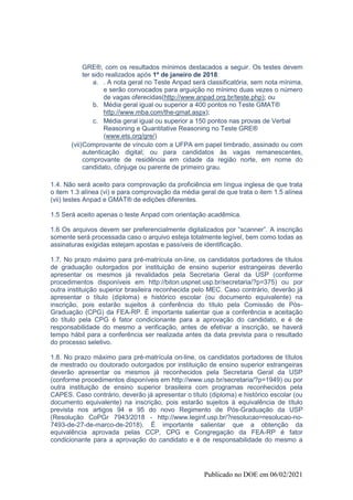 Publicado no DOE em 06/02/2021
GRE®, com os resultados mínimos destacados a seguir. Os testes devem
ter sido realizados após 1º de janeiro de 2018:
a. . A nota geral no Teste Anpad será classificatória, sem nota mínima,
e serão convocados para arguição no mínimo duas vezes o número
de vagas oferecidas(http://www.anpad.org.br/teste.php); ou
b. Média geral igual ou superior a 400 pontos no Teste GMAT®
http://www.mba.com/the-gmat.aspx);
c. Média geral igual ou superior a 150 pontos nas provas de Verbal
Reasoning e Quantitative Reasoning no Teste GRE®
(www.ets.org/gre/)
(vii)Comprovante de vínculo com a UFPA em papel timbrado, assinado ou com
autenticação digital; ou para candidatos às vagas remanescentes,
comprovante de residência em cidade da região norte, em nome do
candidato, cônjuge ou parente de primeiro grau.
1.4. Não será aceito para comprovação da proficiência em língua inglesa de que trata
o item 1.3 alínea (vi) e para comprovação da média geral de que trata o item 1.5 alínea
(vii) testes Anpad e GMAT® de edições diferentes.
1.5 Será aceito apenas o teste Anpad com orientação acadêmica.
1.6 Os arquivos devem ser preferencialmente digitalizados por “scanner”. A inscrição
somente será processada caso o arquivo esteja totalmente legível, bem como todas as
assinaturas exigidas estejam apostas e passíveis de identificação.
1.7. No prazo máximo para pré-matrícula on-line, os candidatos portadores de títulos
de graduação outorgados por instituição de ensino superior estrangeiras deverão
apresentar os mesmos já revalidados pela Secretaria Geral da USP (conforme
procedimentos disponíveis em http://biton.uspnet.usp.br/secretaria/?p=375) ou por
outra instituição superior brasileira reconhecida pelo MEC. Caso contrário, deverão já
apresentar o título (diploma) e histórico escolar (ou documento equivalente) na
inscrição, pois estarão sujeitos à conferência do título pela Comissão de Pós-
Graduação (CPG) da FEA-RP. É importante salientar que a conferência e aceitação
do título pela CPG é fator condicionante para a aprovação do candidato, e é de
responsabilidade do mesmo a verificação, antes de efetivar a inscrição, se haverá
tempo hábil para a conferência ser realizada antes da data prevista para o resultado
do processo seletivo.
1.8. No prazo máximo para pré-matrícula on-line, os candidatos portadores de títulos
de mestrado ou doutorado outorgados por instituição de ensino superior estrangeiras
deverão apresentar os mesmos já reconhecidos pela Secretaria Geral da USP
(conforme procedimentos disponíveis em http://www.usp.br/secretaria/?p=1949) ou por
outra instituição de ensino superior brasileira com programas reconhecidos pela
CAPES. Caso contrário, deverão já apresentar o título (diploma) e histórico escolar (ou
documento equivalente) na inscrição, pois estarão sujeitos à equivalência de título
prevista nos artigos 94 e 95 do novo Regimento de Pós-Graduação da USP
(Resolução CoPGr 7943/2018 - http://www.leginf.usp.br/?resolucao=resolucao-no-
7493-de-27-de-marco-de-2018). É importante salientar que a obtenção da
equivalência aprovada pelas CCP, CPG e Congregação da FEA-RP é fator
condicionante para a aprovação do candidato e é de responsabilidade do mesmo a
 