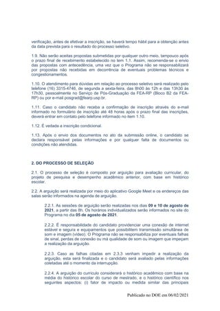 Publicado no DOE em 06/02/2021
verificação, antes de efetivar a inscrição, se haverá tempo hábil para a obtenção antes
da data prevista para o resultado do processo seletivo.
1.9. Não serão aceitas propostas submetidas por qualquer outro meio, tampouco após
o prazo final de recebimento estabelecido no tem 1.1. Assim, recomenda-se o envio
das propostas com antecedência, uma vez que o Programa não se responsabilizará
por propostas não recebidas em decorrência de eventuais problemas técnicos e
congestionamentos.
1.10. O atendimento para dúvidas em relação ao processo seletivo será realizado pelo
telefone (16) 3315-4746, de segunda a sexta-feira, das 8h00 às 12h e das 13h30 às
17h30, pessoalmente no Serviço de Pós-Graduação da FEA-RP (Bloco B2 da FEA-
RP) ou por e-mail posgrad@fearp.usp.br.
1.11. Caso o candidato não receba a confirmação de inscrição através do e-mail
informado no formulário de inscrição até 48 horas após o prazo final das inscrições,
deverá entrar em contato pelo telefone informado no item 1.10.
1.12. É vedada a inscrição condicional.
1.13. Após o envio dos documentos no ato da submissão online, o candidato se
declara responsável pelas informações e por qualquer falta de documentos ou
condições não atendidas.
2. DO PROCESSO DE SELEÇÃO
2.1. O processo de seleção é composto por arguição para avaliação curricular, do
projeto de pesquisa e desempenho acadêmico anterior, com base em histórico
escolar.
2.2. A arguição será realizada por meio do aplicativo Google Meet e os endereços das
salas serão informados na agenda de arguição.
2.2.1. As sessões de arguição serão realizadas nos dias 09 e 10 de agosto de
2021, a partir das 8h. Os horários individualizados serão informados no site do
Programa no dia 05 de agosto de 2021.
2.2.2. É responsabilidade do candidato providenciar uma conexão de internet
estável e segura e equipamentos que possibilitem transmissão simultânea de
som e imagem (vídeo). O Programa não se responsabiliza por eventuais falhas
de sinal, perdas de conexão ou má qualidade de som ou imagem que impeçam
a realização da arguição.
2.2.3. Caso as falhas citadas em 2.3.3 venham impedir a realização da
arguição, esta será finalizada e o candidato será avaliado pelas informações
coletadas até o momento da interrupção.
2.2.4. A arguição do currículo considerará o histórico acadêmico com base na
média do histórico escolar do curso de mestrado, e o histórico científico nos
seguintes aspectos: (i) fator de impacto ou medida similar das principais
 