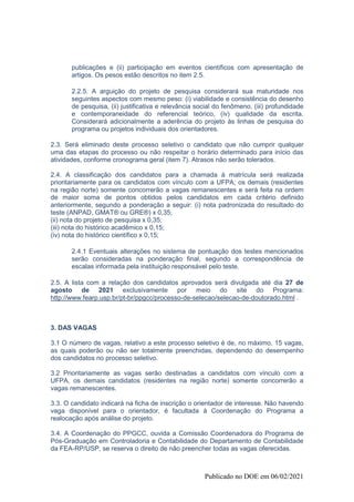 Publicado no DOE em 06/02/2021
publicações e (ii) participação em eventos científicos com apresentação de
artigos. Os pesos estão descritos no item 2.5.
2.2.5. A arguição do projeto de pesquisa considerará sua maturidade nos
seguintes aspectos com mesmo peso: (i) viabilidade e consistência do desenho
de pesquisa, (ii) justificativa e relevância social do fenômeno, (iii) profundidade
e contemporaneidade do referencial teórico, (iv) qualidade da escrita.
Considerará adicionalmente a aderência do projeto às linhas de pesquisa do
programa ou projetos individuais dos orientadores.
2.3. Será eliminado deste processo seletivo o candidato que não cumprir qualquer
uma das etapas do processo ou não respeitar o horário determinado para início das
atividades, conforme cronograma geral (item 7). Atrasos não serão tolerados.
2.4. A classificação dos candidatos para a chamada à matrícula será realizada
prioritariamente para os candidatos com vínculo com a UFPA; os demais (residentes
na região norte) somente concorrerão a vagas remanescentes e será feita na ordem
de maior soma de pontos obtidos pelos candidatos em cada critério definido
anteriormente, segundo a ponderação a seguir: (i) nota padronizada do resultado do
teste (ANPAD, GMAT® ou GRE®) x 0,35;
(ii) nota do projeto de pesquisa x 0,35;
(iii) nota do histórico acadêmico x 0,15;
(iv) nota do histórico científico x 0,15;
2.4.1 Eventuais alterações no sistema de pontuação dos testes mencionados
serão consideradas na ponderação final, segundo a correspondência de
escalas informada pela instituição responsável pelo teste.
2.5. A lista com a relação dos candidatos aprovados será divulgada até dia 27 de
agosto de 2021 exclusivamente por meio do site do Programa:
http://www.fearp.usp.br/pt-br/ppgcc/processo-de-selecao/selecao-de-doutorado.html .
3. DAS VAGAS
3.1 O número de vagas, relativo a este processo seletivo é de, no máximo, 15 vagas,
as quais poderão ou não ser totalmente preenchidas, dependendo do desempenho
dos candidatos no processo seletivo.
3.2 Prioritariamente as vagas serão destinadas a candidatos com vínculo com a
UFPA, os demais candidatos (residentes na região norte) somente concorrerão a
vagas remanescentes.
3.3. O candidato indicará na ficha de inscrição o orientador de interesse. Não havendo
vaga disponível para o orientador, é facultada à Coordenação do Programa a
realocação após análise do projeto.
3.4. A Coordenação do PPGCC, ouvida a Comissão Coordenadora do Programa de
Pós-Graduação em Controladoria e Contabilidade do Departamento de Contabilidade
da FEA-RP/USP, se reserva o direito de não preencher todas as vagas oferecidas.
 