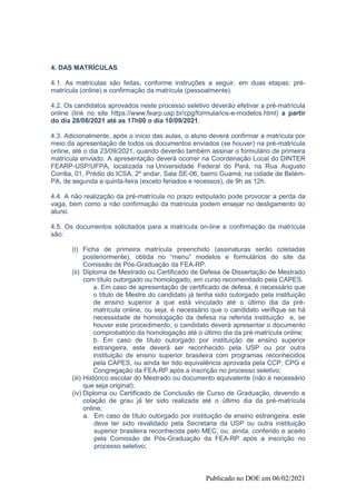 Publicado no DOE em 06/02/2021
4. DAS MATRÍCULAS
4.1. As matrículas são feitas, conforme instruções a seguir, em duas etapas: pré-
matrícula (online) e confirmação da matrícula (pessoalmente).
4.2. Os candidatos aprovados neste processo seletivo deverão efetivar a pré-matrícula
online (link no site https://www.fearp.usp.br/cpg/formularios-e-modelos.html) a partir
do dia 28/08/2021 até as 17h00 o dia 10/09/2021.
4.3. Adicionalmente, após o início das aulas, o aluno deverá confirmar a matrícula por
meio da apresentação de todos os documentos enviados (se houver) na pré-matrícula
online, até o dia 23/09/2021, quando deverão também assinar o formulário de primeira
matrícula enviado. A apresentação deverá ocorrer na Coordenação Local do DINTER
FEARP-USP/UFPA, localizada na Universidade Federal do Pará, na Rua Augusto
Corrêa, 01, Prédio do ICSA, 2º andar, Sala SE-06, bairro Guamá, na cidade de Belém-
PA, de segunda a quinta-feira (exceto feriados e recessos), de 9h as 12h.
4.4. A não realização da pré-matrícula no prazo estipulado pode provocar a perda da
vaga, bem como a não confirmação da matrícula podem ensejar no desligamento do
aluno.
4.5. Os documentos solicitados para a matrícula on-line e confirmação da matrícula
são:
(i) Ficha de primeira matrícula preenchido (assinaturas serão coletadas
posteriormente), obtida no “menu“ modelos e formulários do site da
Comissão de Pós-Graduação da FEA-RP.
(ii) Diploma de Mestrado ou Certificado de Defesa de Dissertação de Mestrado
com título outorgado ou homologado, em curso recomendado pela CAPES.
a. Em caso de apresentação de certificado de defesa, é necessário que
o título de Mestre do candidato já tenha sido outorgado pela instituição
de ensino superior a que está vinculado até o último dia da pré-
matrícula online, ou seja, é necessário que o candidato verifique se há
necessidade de homologação da defesa na referida instituição e, se
houver este procedimento, o candidato deverá apresentar o documento
comprobatório da homologação até o último dia da pré-matrícula online;
b. Em caso de título outorgado por instituição de ensino superior
estrangeira, este deverá ser reconhecido pela USP ou por outra
instituição de ensino superior brasileira com programas reconhecidos
pela CAPES, ou ainda ter tido equivalência aprovada pela CCP, CPG e
Congregação da FEA-RP após a inscrição no processo seletivo;
(iii) Histórico escolar do Mestrado ou documento equivalente (não é necessário
que seja original);
(iv) Diploma ou Certificado de Conclusão de Curso de Graduação, devendo a
colação de grau já ter sido realizada até o último dia da pré-matrícula
online;
a. Em caso de título outorgado por instituição de ensino estrangeira, este
deve ter sido revalidado pela Secretaria da USP ou outra instituição
superior brasileira reconhecida pelo MEC, ou, ainda, conferido e aceito
pela Comissão de Pós-Graduação da FEA-RP após a inscrição no
processo seletivo;
 