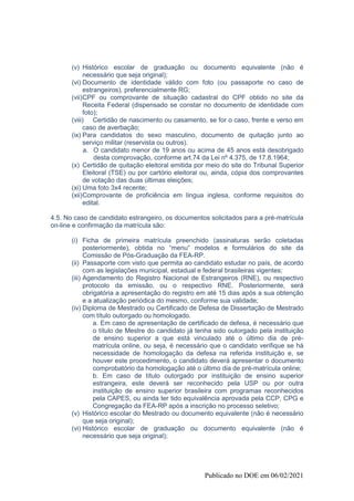 Publicado no DOE em 06/02/2021
(v) Histórico escolar de graduação ou documento equivalente (não é
necessário que seja original);
(vi) Documento de identidade válido com foto (ou passaporte no caso de
estrangeiros), preferencialmente RG;
(vii)CPF ou comprovante de situação cadastral do CPF obtido no site da
Receita Federal (dispensado se constar no documento de identidade com
foto);
(viii) Certidão de nascimento ou casamento, se for o caso, frente e verso em
caso de averbação;
(ix) Para candidatos do sexo masculino, documento de quitação junto ao
serviço militar (reservista ou outros).
a. O candidato menor de 19 anos ou acima de 45 anos está desobrigado
desta comprovação, conforme art.74 da Lei nº 4.375, de 17.8.1964;
(x) Certidão de quitação eleitoral emitida por meio do site do Tribunal Superior
Eleitoral (TSE) ou por cartório eleitoral ou, ainda, cópia dos comprovantes
de votação das duas últimas eleições;
(xi) Uma foto 3x4 recente;
(xii)Comprovante de proficiência em língua inglesa, conforme requisitos do
edital.
4.5. No caso de candidato estrangeiro, os documentos solicitados para a pré-matrícula
on-line e confirmação da matrícula são:
(i) Ficha de primeira matrícula preenchido (assinaturas serão coletadas
posteriormente), obtida no “menu“ modelos e formulários do site da
Comissão de Pós-Graduação da FEA-RP.
(ii) Passaporte com visto que permita ao candidato estudar no país, de acordo
com as legislações municipal, estadual e federal brasileiras vigentes;
(iii) Agendamento do Registro Nacional de Estrangeiros (RNE), ou respectivo
protocolo da emissão, ou o respectivo RNE. Posteriormente, será
obrigatória a apresentação do registro em até 15 dias após a sua obtenção
e a atualização periódica do mesmo, conforme sua validade;
(iv) Diploma de Mestrado ou Certificado de Defesa de Dissertação de Mestrado
com título outorgado ou homologado.
a. Em caso de apresentação de certificado de defesa, é necessário que
o título de Mestre do candidato já tenha sido outorgado pela instituição
de ensino superior a que está vinculado até o último dia de pré-
matrícula online, ou seja, é necessário que o candidato verifique se há
necessidade de homologação da defesa na referida instituição e, se
houver este procedimento, o candidato deverá apresentar o documento
comprobatório da homologação até o último dia de pré-matrícula online;
b. Em caso de título outorgado por instituição de ensino superior
estrangeira, este deverá ser reconhecido pela USP ou por outra
instituição de ensino superior brasileira com programas reconhecidos
pela CAPES, ou ainda ter tido equivalência aprovada pela CCP, CPG e
Congregação da FEA-RP após a inscrição no processo seletivo;
(v) Histórico escolar do Mestrado ou documento equivalente (não é necessário
que seja original);
(vi) Histórico escolar de graduação ou documento equivalente (não é
necessário que seja original);
 