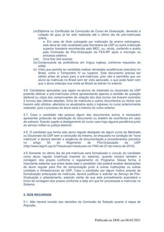 Publicado no DOE em 06/02/2021
(vii)Diploma ou Certificado de Conclusão de Curso de Graduação, devendo a
colação de grau já ter sido realizada até o último dia de pré-matrículas
online;
a. Em caso de título outorgado por instituição de ensino estrangeira,
este deve ter sido revalidado pela Secretaria da USP ou outra instituição
superior brasileira reconhecida pelo MEC, ou, ainda, conferido e aceito
pela Comissão de Pós-Graduação da FEA-RP após a inscrição no
processo seletivo;
(viii) Uma foto 3x4 recente;
(ix) Comprovante de proficiência em língua inglesa, conforme requisitos do
edital.
(x) Visto que permita ao candidato realizar atividades acadêmicas (estudos) no
Brasil, como o Temporário IV ou superior. Este documento precisa ser
obtido antes do prazo para a pré-matrícula, pois não é permitido que um
aluno se matricule no Brasil sem ter visto aprovado, o que pode fazer com
que o aluno antecipe sua vinda ao Brasil se estiver no exterior.
4.6. Candidatos aprovados que sejam ex-alunos de mestrado ou doutorado da USP
poderão efetivar a pré-matrículas online apresentando apenas a certidão de quitação
eleitoral ou cópia dos comprovantes de votação dos dois turnos (se tiverem ocorridos
2 turnos) das últimas eleições, ficha de matrícula e outros documentos ou títulos que
tiverem sido obtidos, alterados ou atualizados após o ingresso no curso anteriormente
realizado, pois o processo do aluno será o mesmo do curso anterior.
4.7. Caso o candidato não possua algum dos documentos acima, é necessário
apresentar protocolo de solicitação do documento ou boletim de ocorrência em caso
de extravio, ficando sujeito a desligamento do curso caso haja alguma pendência junto
ao serviço militar ou justiça eleitoral.
4.8. O candidato que tenha sido aluno regular desligado de algum curso de Mestrado
ou Doutorado da USP sem a conclusão do mesmo, se enquadra na condição de “nova
matrícula” e deverá atender a exigência de documentação e procedimentos previstos
no artigo 50 do Regimento de Pós-Graduação da USP
(http://www.leginf.usp.br/?resolucao=resolucao-no-7493-de-27-de-marco-de-2018).
4.9 Somente no último dia da pré-matrícula será formalizado o vínculo do candidato
como aluno regular (matrícula inserida no sistema), quando iniciará também a
contagem dos prazos conforme o regulamento do Programa. Dessa forma, é
importante salientar que antes desta data o candidato não poderá receber declarações
de aluno regular para fins de comprovação junto à outras instituições ou outras
unidades e infraestruturas da USP. Caso o candidato por algum motivo precise da
formalização antecipada da matrícula, deverá justificar e solicitar ao Serviço de Pós-
Graduação o adiantamento, estando ciente de que este procedimento acarretará o
início da contagem dos prazos conforme a data em que for processada a matrícula no
Sistema.
5. DOS RECURSOS
5.1. Não haverá revisão das decisões da Comissão de Seleção quanto à etapa de
Arguição.
 