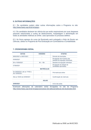 Publicado no DOE em 06/02/2021
6. OUTRAS INFORMAÇÕES
6.1. Os candidatos podem obter outras informações sobre o Programa no site:
http://www.fearp.usp.br/pt-br/ppgcc .
6.2. Os candidatos declaram ter ciência de que serão responsáveis por suas despesas
pessoais relacionadas a custos de deslocamento, hospedagem e alimentação em
todas as atividades relativas ao Dinter, caso aprovados no processo seletivo.
6.3. Ao futuro egresso do curso de Doutorado será outorgado o título de Doutor em
Ciências, obtido no Programa de Pós-Graduação em Controladoria e Contabilidade.
7. CRONOGRAMA GERAL
DATAS HORÁRIO ETAPAS
08/02/2021 a 30/07/2021 - Período de Inscrições.
05/08/2021 -
Divulgação dos horários das
sessões de arguição individuais.
09 e 10/08/2021 8h – 18h Sessões de arguição individual
27/08/2021 -
Divulgação da relação de
candidatos aprovados.
MATRÍCULAS
De 28/08/2021 até as 17h00 o
dia 10/09/2021
- Pré-matrícula online
Até as 12h00 de 23/09/2021 - Confirmação de matrícula
AULAS
20/09/2021 - Início das aulas.
Eventuais alterações de calendário serão divulgadas no site do Programa
http://www.fearp.usp.br/pt-br/ppgcc/processo-de-selecao/selecao-de-doutorado.html.
 