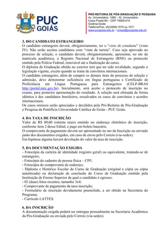 PRÓ-REITORIA DE PÓS-GRADUAÇÃO E PESQUISA
Av. Universitária, 1069 – St. Universitário
Caixa Postal 86 – CEP 74605-010
Goiânia-Goiás
Telefone/Fax: (62)3946-1070 ou 1071
www.pucgoias.edu.br / prope@pucgoias.edu.br

3. DO CANDIDATO ESTRANGEIRO
O candidato estrangeiro deverá, obrigatoriamente, ter o “visto de estudante” (visto
IV). Não serão aceitos candidatos com “visto de turista”. Caso seja aprovado no
processo de seleção, o candidato deverá, obrigatoriamente, apresentar, no ato da
matricula acadêmica, o Registro Nacional de Estrangeiro (RNE) ou protocolo
emitido pela Polícia Federal, renovável até a finalização do curso.
O diploma de Graduação obtido no exterior terá que ter sido revalidado, segundo a
legislação vigente, exceto quando se tratar de convênios internacionais.
O candidato estrangeiro, além de cumprir os demais itens do processo de seleção e
admissão, deve demonstrar suficiência em língua portuguesa e Certificado de
Proficiência em Língua Portuguesa para Estrangeiros (CELP-BRAS
http://portal.mec.gov.br). Inicialmente, será aceito o protocolo de inscrição no
exame, para posterior apresentação do resultado. A seleção será efetuada de forma
idêntica à dos candidatos brasileiros, ressalvados os casos de convênios e acordos
internacionais.
Os casos omissos serão apreciados e decididos pela Pró-Reitoria de Pós-Graduação
e Pesquisa da Pontifícia Universidade Católica de Goiás - PUC Goiás.
4. DA TAXA DE INSCRIÇÃO
Valor de R$ 80,00 (oitenta reais) emitido no endereço eletrônico de inscrição,
conforme item 2 desse Edital, e pago em boleto bancário.
O comprovante de pagamento deverá ser apresentado no ato da Inscrição ou enviado
junto dos documentos exigidos, em caso de envio pelo Correio (via-sedex).
Em hipótese alguma haverá devolução do valor da taxa de inscrição.
5. DA DOCUMENTAÇÃO EXIGIDA
- Fotocópia da carteira de identidade (registro geral) ou equivalente, tratando-se de
estrangeiro;
- Fotocópia do cadastro de pessoa física – CPF;
- Fotocópia do comprovante de endereço;
- Diploma e Histórico Escolar do Curso de Graduação (original e cópia ou cópia
autenticada) ou declaração de conclusão do Curso de Graduação emitido pela
Instituição de Ensino Superior da qual o candidato é egresso;
- 02 (duas) fotos recentes, tamanho 3x4;
- Comprovante de pagamento da taxa inscrição;
- Formulário de inscrição devidamente preenchido, a ser obtido na Secretaria do
Programa;
- Currículo LATTES.
6. DA INSCRIÇÃO
A documentação exigida poderá ser entregue pessoalmente na Secretaria Acadêmica
da Pós-Graduação ou enviada pelo Correio (via-sedex).

 