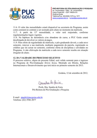 PRÓ-REITORIA DE PÓS-GRADUAÇÃO E PESQUISA
Av. Universitária, 1069 – St. Universitário
Caixa Postal 86 – CEP 74605-010
Goiânia-Goiás
Telefone/Fax: (62)3946-1070 ou 1071
www.pucgoias.edu.br / prope@pucgoias.edu.br

11.6. O valor das mensalidades estará disponível na secretaria do Programa, assim
como constará no contrato a ser assinado pelo aluno no momento da matrícula.
11.7. A partir da 13a mensalidade, o valor será reajustado, conforme
regulamentações legais vigentes.
11.8. Na hipótese de desistência e/ou abandono do curso, a PUC Goiás estará
desobrigada de devolver os valores já pagos.
11.9. Para efeito de regularidade da matrícula, o pós-graduando deverá, a cada novo
semestre, renovar a sua matrícula, mediante pagamento da parcela, registrando os
créditos que irá cursar no semestre, conforme oferta de disciplinas e atividades no
Programa. A não efetivação da matrícula a cada novo semestre resulta em situação
irregular do aluno.
12. DA VALIDADE DO PROCESSO SELETIVO
O processo seletivo, objeto do presente Edital, será valido somente para o ingresso
no Programa de Pós-Graduação Stricto Sensu, Mestrado em Direito, Relações
Internacionais e Desenvolvimento que terá início no primeiro semestre de 2013.

Goiânia, 12 de setembro de 2012.

Profa. Dra. Sandra de Faria
Pró-Reitora de Pós-Graduação e Pesquisa

E-mail: ppgdri@pucgoias.edu.br
Telefone: (62) 3946-3077

 