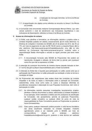 GOVERNO DO ESTADO DA BAHIA
Secretaria da Saúde do Estado da Bahia
Comissão Especial de Outorga
10
(ix) a realização de internação domiciliar, na forma da Minuta
do Contrato.
1.1.1. A especificação dos objetos acima referidos se encontra no Anexo 3 da Minuta
do Contrato.
1.2. A Concessão será remunerada mediante Contraprestação Mensal Efetiva, cujo valor
variará conforme o nível de atendimento aos Indicadores Quantitativos e aos
Indicadores de Desempenho, referidos no Anexo 4 da Minuta do Contrato.
2. Acesso às informações do certame
2.1. O Edital, suas planilhas e formulários, as informações, estudos e projetos sobre a
Unidade Hospitalar poderão ser obtidos, exclusivamente, (i) em mídia eletrônica, na
Diretoria de Licitações e Contratos da SESAB, até 20 de janeiro de 2010, das 9h as
17h, por meio do pagamento do valor de R$ 150,00 (cento e cinquenta Reais), (ii) no
sítio eletrônico http://www.saude.ba.gov.br/hospitaldosuburbio, e/ou (iii) no sítio
eletrônico do Comprasnet http://www.comprasnet.ba.gov.br, incidindo sobre a
disponibilização destas informações e estudos as regras previstas para tanto neste
Edital.
2.1.1. A documentação fornecida pela SESAB às Proponentes não poderá ser
reproduzida, divulgada e utilizada, de forma total ou parcial, para quaisquer
outros fins que não os expressos no Edital.
2.2. A obtenção de quaisquer documentos de maneira diversa daquela indicada no item
2.1 acima não gera qualquer responsabilidade para o Poder Concedente.
2.3. A obtenção do Edital não é requisito para participação no Leilão, sendo certo que a
participação das Proponentes no Leilão pressupõe sua aceitação a todos os termos e
condições do Edital.
2.4. As Proponentes são responsáveis pela análise direta das condições da Unidade
Hospitalar e de todos os dados e informações sobre a operação da Concessão,
cabendo-lhes, ainda, arcar como todos os custos e despesas referentes às
providências necessárias à elaboração de suas Propostas Econômicas, bem como à
participação no Leilão.
2.4.1. As informações, estudos, pesquisas, investigações, levantamentos, projetos,
planilhas e demais documentos ou dados, relacionados à Unidade Hospitalar e
à sua operação, foram realizados e obtidos para fins exclusivos de precificação
da Concessão, não apresentando, perante às potenciais Proponentes,
qualquer caráter vinculativo ou qualquer efeito do ponto de vista da
responsabilidade do Poder Concedente perante as Proponentes ou perante a
futura Concessionária.
2.4.2. Caso queira, qualquer interessado poderá proceder à visita técnica facultativa
das obras atualmente realizadas na Unidade Hospitalar, mediante
agendamento prévio a ser realizado junto à SESAB, por meio de
correspondência dirigida ao endereço eletrônico
hospitaldosuburbio@saude.ba.gov.br, podendo a visita técnica ser realizada
 