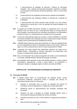 46
(i) o descumprimento da obrigação de alimentar o Sistema de Informação
Hospitalar – SIH, o Sistema de Informação Ambulatorial - SIA-SUS e o Sistema
de Autorização de Procedimento de Alta Complexidade - APAC, na forma deste
Contrato;
(ii) o descumprimento das obrigações de limpeza até a obtenção da Acreditação;
(iii) o descumprimento das obrigações relativas ao Catering até a obtenção da
Acreditação;
(iv) o descumprimento dos prazos previstos neste Contrato e em seus Anexos,
notadamente os prazos para o início da operação da Unidade Hospitalar e de
cada serviço.
23.6. À exceção das infrações gravíssimas previstas na subcláusula 23.3.4, não será
aplicada multa nos casos em que o comportamento faltoso da Concessionária já
tenha ensejado o descumprimento dos Indicadores Quantitativos e de Desempenho
previstos no Anexo 4 e, consequentemente, a redução de sua remuneração.
23.7. O valor das multas aplicadas poderá ser revertido, a critério da SESAB, em benefício
dos Usuários atingidos, para reparação dos danos causados pela infração contratual
ou legal ou para o aprimoramento da qualidade dos serviços.
23.8. A SESAB poderá igualmente optar pela substituição da multa pelo estabelecimento
de novas obrigações que atinjam às finalidades previstas no item anterior, desde que
sejam, no mínimo, proporcionais ao valor da multa correspondente à infração.
23.9. A aplicação das multas aludidas nas subcláusulas anteriores não impede que a
SESAB declare a caducidade do Contrato, observados os procedimentos nele
previstos, ou aplique outras sanções nele previstas.
23.10. Caso a Concessionária não proceda ao pagamento de multas no prazo estabelecido
no Contrato, a SESAB utilizará a Garantia de Execução do Contrato.
23.11. As penalidades serão aplicadas de ofício pela SESAB, garantido o devido processo
administrativo, especialmente o direito à ampla defesa e ao contraditório, e
observado o disposto na legislação vigente, incluindo as normas da SESAB.
CAPÍTULO VIII – DA INTERVENÇÃO E EXTINÇÃO DO CONTRATO
24. Intervenção da SESAB
24.1. A SESAB poderá intervir na Concessionária nas hipóteses abaixo, quando
devidamente justificadas, cabendo-lhe manter a prestação dos serviços da
Concessão enquanto perdurar a intervenção:
(i) cessação ou interrupção, total ou parcial, da prestação dos serviços da
Concessão, conforme estabelecido em regulamento emitido pela SESAB;
(ii) deficiências graves no desenvolvimento das atividades abrangidas pela
Concessão;
(iii) situações nas quais a operação da Unidade Hospitalar oferece riscos à
continuidade da adequada prestação dos serviços concedidos;
(iv) situações que ponham em risco o meio ambiente e a segurança de pessoas ou
bens;
(v) descumprimento das obrigações contratuais; e
 
