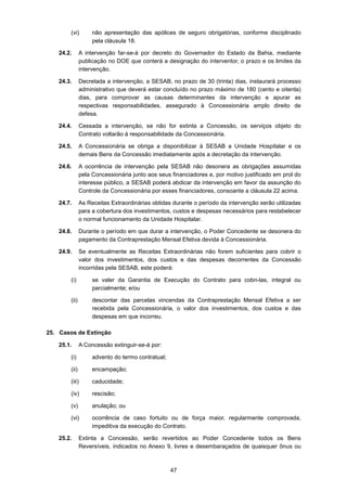 47
(vi) não apresentação das apólices de seguro obrigatórias, conforme disciplinado
pela cláusula 18.
24.2. A intervenção far-se-á por decreto do Governador do Estado da Bahia, mediante
publicação no DOE que conterá a designação do interventor, o prazo e os limites da
intervenção.
24.3. Decretada a intervenção, a SESAB, no prazo de 30 (trinta) dias, instaurará processo
administrativo que deverá estar concluído no prazo máximo de 180 (cento e oitenta)
dias, para comprovar as causas determinantes da intervenção e apurar as
respectivas responsabilidades, assegurado à Concessionária amplo direito de
defesa.
24.4. Cessada a intervenção, se não for extinta a Concessão, os serviços objeto do
Contrato voltarão à responsabilidade da Concessionária.
24.5. A Concessionária se obriga a disponibilizar à SESAB a Unidade Hospitalar e os
demais Bens da Concessão imediatamente após a decretação da intervenção.
24.6. A ocorrência de intervenção pela SESAB não desonera as obrigações assumidas
pela Concessionária junto aos seus financiadores e, por motivo justificado em prol do
interesse público, a SESAB poderá abdicar da intervenção em favor da assunção do
Controle da Concessionária por esses financiadores, consoante a cláusula 22 acima.
24.7. As Receitas Extraordinárias obtidas durante o período da intervenção serão utilizadas
para a cobertura dos investimentos, custos e despesas necessários para restabelecer
o normal funcionamento da Unidade Hospitalar.
24.8. Durante o período em que durar a intervenção, o Poder Concedente se desonera do
pagamento da Contraprestação Mensal Efetiva devida à Concessionária.
24.9. Se eventualmente as Receitas Extraordinárias não forem suficientes para cobrir o
valor dos investimentos, dos custos e das despesas decorrentes da Concessão
incorridas pela SESAB, este poderá:
(i) se valer da Garantia de Execução do Contrato para cobri-las, integral ou
parcialmente; e/ou
(ii) descontar das parcelas vincendas da Contraprestação Mensal Efetiva a ser
recebida pela Concessionária, o valor dos investimentos, dos custos e das
despesas em que incorreu.
25. Casos de Extinção
25.1. A Concessão extinguir-se-á por:
(i) advento do termo contratual;
(ii) encampação;
(iii) caducidade;
(iv) rescisão;
(v) anulação; ou
(vi) ocorrência de caso fortuito ou de força maior, regularmente comprovada,
impeditiva da execução do Contrato.
25.2. Extinta a Concessão, serão revertidos ao Poder Concedente todos os Bens
Reversíveis, indicados no Anexo 9, livres e desembaraçados de quaisquer ônus ou
 
