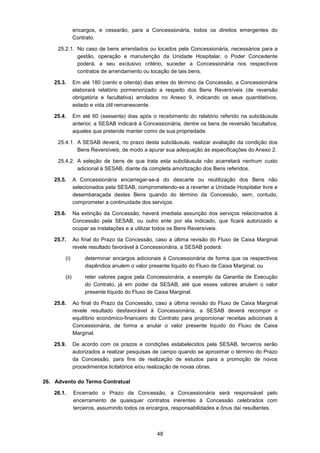48
encargos, e cessarão, para a Concessionária, todos os direitos emergentes do
Contrato.
25.2.1. No caso de bens arrendados ou locados pela Concessionária, necessários para a
gestão, operação e manutenção da Unidade Hospitalar, o Poder Concedente
poderá, a seu exclusivo critério, suceder a Concessionária nos respectivos
contratos de arrendamento ou locação de tais bens.
25.3. Em até 180 (cento e oitenta) dias antes do término da Concessão, a Concessionária
elaborará relatório pormenorizado a respeito dos Bens Reversíveis (de reversão
obrigatória e facultativa) arrolados no Anexo 9, indicando os seus quantitativos,
estado e vida útil remanescente.
25.4. Em até 60 (sessenta) dias após o recebimento do relatório referido na subcláusula
anterior, a SESAB indicará à Concessionária, dentre os bens de reversão facultativa,
aqueles que pretende manter como de sua propriedade.
25.4.1. A SESAB deverá, no prazo desta subcláusula, realizar avaliação da condição dos
Bens Reversíveis, de modo a apurar sua adequação às especificações do Anexo 2.
25.4.2. A seleção de bens de que trata esta subcláusula não acarretará nenhum custo
adicional à SESAB, diante da completa amortização dos Bens referidos.
25.5. A Concessionária encarregar-se-á do descarte ou reutilização dos Bens não
selecionados pela SESAB, comprometendo-se a reverter a Unidade Hospitalar livre e
desembaraçada destes Bens quando do término da Concessão, sem, contudo,
comprometer a continuidade dos serviços.
25.6. Na extinção da Concessão, haverá imediata assunção dos serviços relacionados à
Concessão pela SESAB, ou outro ente por ela indicado, que ficará autorizado a
ocupar as instalações e a utilizar todos os Bens Reversíveis.
25.7. Ao final do Prazo da Concessão, caso a última revisão do Fluxo de Caixa Marginal
revele resultado favorável à Concessionária, a SESAB poderá:
(i) determinar encargos adicionais à Concessionária de forma que os respectivos
dispêndios anulem o valor presente líquido do Fluxo de Caixa Marginal; ou
(ii) reter valores pagos pela Concessionária, a exemplo da Garantia de Execução
do Contrato, já em poder da SESAB, até que esses valores anulem o valor
presente líquido do Fluxo de Caixa Marginal.
25.8. Ao final do Prazo da Concessão, caso a última revisão do Fluxo de Caixa Marginal
revele resultado desfavorável à Concessionária, a SESAB deverá recompor o
equilíbrio econômico-financeiro do Contrato para proporcionar receitas adicionais à
Concessionária, de forma a anular o valor presente líquido do Fluxo de Caixa
Marginal.
25.9. De acordo com os prazos e condições estabelecidos pela SESAB, terceiros serão
autorizados a realizar pesquisas de campo quando se aproximar o término do Prazo
da Concessão, para fins de realização de estudos para a promoção de novos
procedimentos licitatórios e/ou realização de novas obras.
26. Advento do Termo Contratual
26.1. Encerrado o Prazo da Concessão, a Concessionária será responsável pelo
encerramento de quaisquer contratos inerentes à Concessão celebrados com
terceiros, assumindo todos os encargos, responsabilidades e ônus daí resultantes.
 