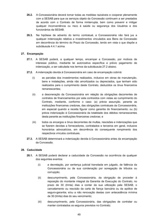 49
26.2. A Concessionária deverá tomar todas as medidas razoáveis e cooperar plenamente
com a SESAB para que os serviços objeto da Concessão continuem a ser prestados
de acordo com o Contrato de forma ininterrupta, bem como prevenir e mitigar
qualquer inconveniência ou risco à saúde ou segurança dos Usuários e dos
funcionários da SESAB.
26.3. Na hipótese de advento do termo contratual, a Concessionária não fará jus a
qualquer indenização relativa a investimentos vinculados aos Bens da Concessão
em decorrência do término do Prazo da Concessão, tendo em vista o que dispõe a
subcláusula 4.4.1 acima.
27. Encampação
27.1. A SESAB poderá, a qualquer tempo, encampar a Concessão, por motivos de
interesse público, mediante lei autorizativa específica e prévio pagamento de
indenização, a ser calculada nos termos da subcláusula 27.2 abaixo.
27.2. A indenização devida à Concessionária em caso de encampação cobrirá:
(i) as parcelas dos investimentos realizados, inclusive em obras de manutenção,
bens e instalações, ainda não amortizados ou depreciados, que tenham sido
realizados para o cumprimento deste Contrato, deduzidos os ônus financeiros
remanescentes;
(ii) a desoneração da Concessionária em relação às obrigações decorrentes de
contratos de financiamentos por esta contraídos com vistas ao cumprimento do
Contrato, mediante, conforme o caso: (a) prévia assunção, perante as
instituições financeiras credoras, das obrigações contratuais da Concessionária,
em especial quando a receita figurar como garantia do financiamento; ou (b)
prévia indenização à Concessionária da totalidade dos débitos remanescentes
desta perante as instituições financeiras credoras; e
(iii) todos os encargos e ônus decorrentes de multas, rescisões e indenizações que
se fizerem devidas a fornecedores, contratados e terceiros em geral, inclusive
honorários advocatícios, em decorrência do consequente rompimento dos
respectivos vínculos contratuais.
27.3. A SESAB determinará a indenização devida à Concessionária antes da encampação
da Concessão.
28. Caducidade
28.1. A SESAB poderá declarar a caducidade da Concessão na ocorrência de qualquer
dos seguintes eventos:
(i) a decretação, por sentença judicial transitada em julgado, de falência da
Concessionária ou de sua condenação por sonegação de tributos ou
corrupção;
(ii) descumprimento, pela Concessionária, da obrigação de proceder à
reposição do montante integral da Garantia de Execução do Contrato, no
prazo de 30 (trinta) dias a contar da sua utilização pela SESAB; o
cancelamento ou rescisão da carta de fiança bancária ou da apólice de
seguro-garantia; e/ou a não renovação destas com antecedência mínima
de 30 (trinta) dias do seu vencimento;
(iii) descumprimento, pela Concessionária, das obrigações de contratar ou
manter contratados os seguros previstos no Contrato;
 