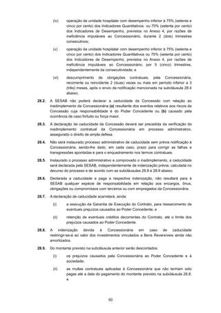 50
(iv) operação da unidade hospitalar com desempenho inferior à 75% (setenta e
cinco por cento) dos Indicadores Quantitativos ou 70% (setenta por cento)
dos Indicadores de Desempenho, previstos no Anexo 4, por razões de
ineficiência imputáveis ao Concessionário, durante 2 (dois) trimestres
consecutivos;
(v) operação da unidade hospitalar com desempenho inferior à 75% (setenta e
cinco por cento) dos Indicadores Quantitativos ou 70% (setenta por cento)
dos Indicadores de Desempenho, previstos no Anexo 4, por razões de
ineficiência imputáveis ao Concessionário, por 5 (cinco) trimestres,
independentemente da consecutividade; e
(vi) descumprimento de obrigações contratuais, pela Concessionária,
recorrente ou reincidente 2 (duas) vezes ou mais em período inferior a 3
(três) meses, após o envio da notificação mencionada na subcláusula 28.4
abaixo;
28.2. A SESAB não poderá declarar a caducidade da Concessão com relação ao
inadimplemento da Concessionária (a) resultante dos eventos relativos aos riscos da
Concessão cuja responsabilidade é do Poder Concedente ou (b) causado pela
ocorrência de caso fortuito ou força maior.
28.3. A declaração de caducidade da Concessão deverá ser precedida da verificação do
inadimplemento contratual da Concessionária em processo administrativo,
assegurado o direito de ampla defesa.
28.4. Não será instaurado processo administrativo de caducidade sem prévia notificação à
Concessionária, sendo-lhe dado, em cada caso, prazo para corrigir as falhas e
transgressões apontadas e para o enquadramento nos termos contratuais.
28.5. Instaurado o processo administrativo e comprovado o inadimplemento, a caducidade
será declarada pela SESAB, independentemente de indenização prévia, calculada no
decurso do processo e de acordo com as subcláusulas 28.8 e 28.9 abaixo.
28.6. Declarada a caducidade e paga a respectiva indenização, não resultará para à
SESAB qualquer espécie de responsabilidade em relação aos encargos, ônus,
obrigações ou compromissos com terceiros ou com empregados da Concessionária.
28.7. A declaração de caducidade acarretará, ainda:
(i) a execução da Garantia de Execução do Contrato, para ressarcimento de
eventuais prejuízos causados ao Poder Concedente; e
(ii) retenção de eventuais créditos decorrentes do Contrato, até o limite dos
prejuízos causados ao Poder Concedente.
28.8. A indenização devida à Concessionária em caso de caducidade
restringir-se-á ao valor dos investimentos vinculados a Bens Reversíveis ainda não
amortizados.
28.9. Do montante previsto na subcláusula anterior serão descontados:
(i) os prejuízos causados pela Concessionária ao Poder Concedente e à
sociedade;
(ii) as multas contratuais aplicadas à Concessionária que não tenham sido
pagas até a data do pagamento do montante previsto na subcláusula 28.8;
e
 