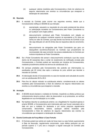 51
(iii) quaisquer valores recebidos pela Concessionária a título de cobertura de
seguros relacionados aos eventos ou circunstâncias que ensejaram a
declaração de caducidade.
29. Rescisão
29.1. A rescisão do Contrato pode ocorrer nos seguintes eventos, desde que a
Concessionária notifique à SESAB de sua intenção:
(i) expropriação, sequestro ou requisição de uma parte substancial dos ativos
ou participação societária da Concessionária pelo Poder Concedente ou
por qualquer outro órgão público;
(ii) descumprimento contratual pelo Poder Concedente com relação ao
pagamento de qualquer montante superior ao equivalente a 2% (dois por
cento) do valor do Contrato, que seja devido nos termos do Contrato e que
não seja efetuado em até 30 (trinta) dias da respectiva data de vencimento;
ou
(iii) descumprimento de obrigações pelo Poder Concedente que gere um
desequilíbrio econômico-financeiro do Contrato cujo procedimento de
recomposição não seja concluído nos prazos estabelecidos no Contrato por
motivos imputáveis ao Poder Concedente.
29.2. Se o Poder Concedente não sanear o descumprimento contratual a que deu causa
dentro de 60 (sessenta) dias a contar do recebimento da notificação enviada pela
Concessionária, o Contrato poderá ser rescindido por iniciativa da Concessionária,
mediante procedimento arbitral nos termos da subcláusula 32.2.
29.3. Os serviços prestados pela Concessionária não poderão ser interrompidos ou
paralisados até 20 (vinte) dias após a sentença do juízo arbitral que decretar a
rescisão do Contrato.
29.4. A indenização devida à Concessionária no caso de rescisão será calculada de acordo
com as subcláusulas 28.8 e 28.9.
29.5. Para fins do cálculo indicado na subcláusula anterior, considerar-se-ão os valores
recebidos pela Concessionária a título de cobertura de seguros relacionados aos
eventos ou circunstâncias que ensejaram a rescisão.
30. Anulação
30.1. A SESAB deverá declarar a nulidade do Contrato, impedindo os efeitos jurídicos que
ordinariamente deveria produzir, além de desconstituir os já produzidos, se verificar
ilegalidade em sua formalização ou no Leilão.
30.2. Na hipótese descrita na subcláusula anterior, se a ilegalidade for imputável apenas à
própria SESAB, a Concessionária será indenizada pelo que houver executado até a
data em que a nulidade for declarada e por outros prejuízos regularmente
comprovados, descontados, todavia, quaisquer valores recebidos pela
Concessionária a título de cobertura de seguros relacionados aos eventos ou
circunstâncias que ensejaram a declaração da nulidade.
31. Evento Continuado de Força Maior e Caso Fortuito
31.1. O Contrato poderá ser extinto em razão de força maior ou caso fortuito superveniente
à Data de Assunção, regularmente comprovado, cujos efeitos perdurem por um
período superior a 1 (um) ano e impeçam a regular execução do Contrato pela
Concessionária.
 