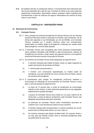 52
31.2. Na hipótese descrita na subcláusula anterior, a Concessionária será indenizada pelo
que houver executado até a data em que o Contrato for extinto e por outros prejuízos
regularmente comprovados, descontados, todavia, quaisquer valores recebidos pela
Concessionária a título de cobertura de seguros relacionados aos eventos de força
maior ou caso fortuito.
CAPÍTULO IX – DISPOSIÇÕES FINAIS
32. Resolução de Controvérsias
32.1. Comissão Técnica
32.1.1. Para a solução de eventuais divergências de natureza técnica e/ou de natureza
econômico-financeira durante a execução do Contrato, será constituída, nos 30
(trinta) dias seguintes à sua formalização, por ato da SESAB, uma Comissão
Técnica, composta por 4 (quatro) membros, todos com conhecimentos
aprofundados na matéria objeto da divergência e indicados por ocasião desta
dada divergência, na forma desta cláusula.
32.1.2. A Comissão Técnica será competente para emitir pareceres fundamentados
sobre questões submetidas pela SESAB ou pela Concessionária, relativas às
divergências que venham a surgir quanto aos aspectos técnicos e aos aspectos
econômico-financeiros durante a execução do Contrato.
32.1.3. Os membros da Comissão Técnica serão designados da seguinte forma:
(i) 2 membros indicados pelo Estado da Bahia, sendo um deles integrante do
quadro permanente de servidores do Estado;
(ii) 1 membro pela Concessionária; e
(iii) 1 membro, com comprovada especialização na matéria objeto da
divergência, que será escolhido de comum acordo entre as Partes, quando
da ocorrência da divergência.
32.1.4. O procedimento para solução de divergências iniciar-se-á mediante a
comunicação de solicitação de pronunciamento da Comissão Técnica à outra
parte, e será processado da seguinte forma:
(i) no prazo de 15 (quinze) dias, a contar do recebimento da comunicação
referida no item anterior, a parte reclamada apresentará as suas alegações
relativamente à questão formulada.
(ii) o parecer da Comissão Técnica será emitido em um prazo máximo de 30
(trinta) dias, a contar da data do recebimento, pela Comissão Técnica, das
alegações apresentadas pela parte reclamada.
(iii) os pareceres da Comissão Técnica serão considerados aprovados se
contarem com o voto favorável da maioria de seus membros.
(iv) O membro indicado pela Concessionária e o membro escolhido em comum
acordo entre as Partes terão direito a um voto, cada um.
(v) Os membros indicados pelo Estado da Bahia terão, em conjunto, direito a
um voto, pelo que deverão compor, entre si, eventuais divergências antes
de proferimento do voto único.
 