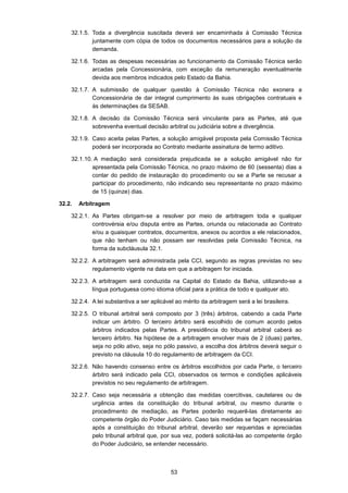 53
32.1.5. Toda a divergência suscitada deverá ser encaminhada à Comissão Técnica
juntamente com cópia de todos os documentos necessários para a solução da
demanda.
32.1.6. Todas as despesas necessárias ao funcionamento da Comissão Técnica serão
arcadas pela Concessionária, com exceção da remuneração eventualmente
devida aos membros indicados pelo Estado da Bahia.
32.1.7. A submissão de qualquer questão à Comissão Técnica não exonera a
Concessionária de dar integral cumprimento às suas obrigações contratuais e
às determinações da SESAB.
32.1.8. A decisão da Comissão Técnica será vinculante para as Partes, até que
sobrevenha eventual decisão arbitral ou judiciária sobre a divergência.
32.1.9. Caso aceita pelas Partes, a solução amigável proposta pela Comissão Técnica
poderá ser incorporada ao Contrato mediante assinatura de termo aditivo.
32.1.10. A mediação será considerada prejudicada se a solução amigável não for
apresentada pela Comissão Técnica, no prazo máximo de 60 (sessenta) dias a
contar do pedido de instauração do procedimento ou se a Parte se recusar a
participar do procedimento, não indicando seu representante no prazo máximo
de 15 (quinze) dias.
32.2. Arbitragem
32.2.1. As Partes obrigam-se a resolver por meio de arbitragem toda e qualquer
controvérsia e/ou disputa entre as Partes, oriunda ou relacionada ao Contrato
e/ou a quaisquer contratos, documentos, anexos ou acordos a ele relacionados,
que não tenham ou não possam ser resolvidas pela Comissão Técnica, na
forma da subcláusula 32.1.
32.2.2. A arbitragem será administrada pela CCI, segundo as regras previstas no seu
regulamento vigente na data em que a arbitragem for iniciada.
32.2.3. A arbitragem será conduzida na Capital do Estado da Bahia, utilizando-se a
língua portuguesa como idioma oficial para a prática de todo e qualquer ato.
32.2.4. A lei substantiva a ser aplicável ao mérito da arbitragem será a lei brasileira.
32.2.5. O tribunal arbitral será composto por 3 (três) árbitros, cabendo a cada Parte
indicar um árbitro. O terceiro árbitro será escolhido de comum acordo pelos
árbitros indicados pelas Partes. A presidência do tribunal arbitral caberá ao
terceiro árbitro. Na hipótese de a arbitragem envolver mais de 2 (duas) partes,
seja no pólo ativo, seja no pólo passivo, a escolha dos árbitros deverá seguir o
previsto na cláusula 10 do regulamento de arbitragem da CCI.
32.2.6. Não havendo consenso entre os árbitros escolhidos por cada Parte, o terceiro
árbitro será indicado pela CCI, observados os termos e condições aplicáveis
previstos no seu regulamento de arbitragem.
32.2.7. Caso seja necessária a obtenção das medidas coercitivas, cautelares ou de
urgência antes da constituição do tribunal arbitral, ou mesmo durante o
procedimento de mediação, as Partes poderão requerê-las diretamente ao
competente órgão do Poder Judiciário. Caso tais medidas se façam necessárias
após a constituição do tribunal arbitral, deverão ser requeridas e apreciadas
pelo tribunal arbitral que, por sua vez, poderá solicitá-las ao competente órgão
do Poder Judiciário, se entender necessário.
 