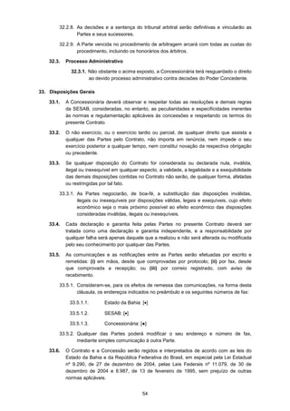 54
32.2.8. As decisões e a sentença do tribunal arbitral serão definitivas e vincularão as
Partes e seus sucessores.
32.2.9. A Parte vencida no procedimento de arbitragem arcará com todas as custas do
procedimento, incluindo os honorários dos árbitros.
32.3. Processo Administrativo
32.3.1. Não obstante o acima exposto, a Concessionária terá resguardado o direito
ao devido processo administrativo contra decisões do Poder Concedente.
33. Disposições Gerais
33.1. A Concessionária deverá observar e respeitar todas as resoluções e demais regras
da SESAB, consideradas, no entanto, as peculiaridades e especificidades inerentes
às normas e regulamentação aplicáveis às concessões e respeitando os termos do
presente Contrato.
33.2. O não exercício, ou o exercício tardio ou parcial, de qualquer direito que assista a
qualquer das Partes pelo Contrato, não importa em renúncia, nem impede o seu
exercício posterior a qualquer tempo, nem constitui novação da respectiva obrigação
ou precedente.
33.3. Se qualquer disposição do Contrato for considerada ou declarada nula, inválida,
ilegal ou inexequível em qualquer aspecto, a validade, a legalidade e a exequibilidade
das demais disposições contidas no Contrato não serão, de qualquer forma, afetadas
ou restringidas por tal fato.
33.3.1. As Partes negociarão, de boa-fé, a substituição das disposições inválidas,
ilegais ou inexequíveis por disposições válidas, legais e exequíveis, cujo efeito
econômico seja o mais próximo possível ao efeito econômico das disposições
consideradas inválidas, ilegais ou inexequíveis.
33.4. Cada declaração e garantia feita pelas Partes no presente Contrato deverá ser
tratada como uma declaração e garantia independente, e a responsabilidade por
qualquer falha será apenas daquele que a realizou e não será alterada ou modificada
pelo seu conhecimento por qualquer das Partes.
33.5. As comunicações e as notificações entre as Partes serão efetuadas por escrito e
remetidas: (i) em mãos, desde que comprovadas por protocolo; (ii) por fax, desde
que comprovada a recepção; ou (iii) por correio registrado, com aviso de
recebimento.
33.5.1. Consideram-se, para os efeitos de remessa das comunicações, na forma desta
cláusula, os endereços indicados no preâmbulo e os seguintes números de fax:
33.5.1.1. Estado da Bahia: [•]
33.5.1.2. SESAB: [•]
33.5.1.3. Concessionária: [●]
33.5.2. Qualquer das Partes poderá modificar o seu endereço e número de fax,
mediante simples comunicação à outra Parte.
33.6. O Contrato e a Concessão serão regidos e interpretados de acordo com as leis do
Estado da Bahia e da República Federativa do Brasil, em especial pela Lei Estadual
nº 9.290, de 27 de dezembro de 2004, pelas Leis Federais nº 11.079, de 30 de
dezembro de 2004 e 8.987, de 13 de fevereiro de 1995, sem prejuízo de outras
normas aplicáveis.
 