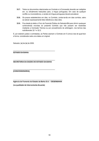 55
33.7. Todos os documentos relacionados ao Contrato e à Concessão deverão ser redigidos
em, ou oficialmente traduzidos para, a língua portuguesa. Em caso de qualquer
conflito ou inconsistência, a versão em língua portuguesa deverá prevalecer.
33.8. Os prazos estabelecidos em dias, no Contrato, contar-se-ão em dias corridos, salvo
se estiver expressamente feita referência a dias úteis.
33.9. Fica desde já eleito o Foro da Fazenda Pública de Salvador/BA para dirimir quaisquer
controvérsias oriundas do presente Contrato que não possam ser resolvidas
mediante a Comissão Técnica ou por procedimento de arbitragem, nos termos das
subcláusulas 32.1 e 32.2.
E, por estarem justas e contratadas, as Partes assinam o Contrato em 5 (cinco) vias de igual teor
e forma, considerada cada uma delas um original.
Salvador, [●] de [●] de 2009.
_____________________________________________
ESTADO DA BAHIA
_____________________________________________
SECRETARIA DA SAÚDE DO ESTADO DA BAHIA
_____________________________________________
[CONCESSIONÁRIA]
_____________________________________________________
Agência de Fomento do Estado da Bahia S.A. – DESENBAHIA
(na qualidade de Interveniente-Anuente)
 