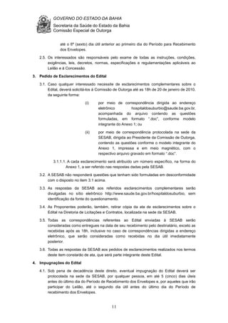 GOVERNO DO ESTADO DA BAHIA
Secretaria da Saúde do Estado da Bahia
Comissão Especial de Outorga
11
até o 6º (sexto) dia útil anterior ao primeiro dia do Período para Recebimento
dos Envelopes.
2.5. Os interessados são responsáveis pelo exame de todas as instruções, condições,
exigências, leis, decretos, normas, especificações e regulamentações aplicáveis ao
Leilão e à Concessão.
3. Pedido de Esclarecimentos do Edital
3.1. Caso qualquer interessado necessite de esclarecimentos complementares sobre o
Edital, deverá solicitá-los à Comissão de Outorga até as 18h de 20 de janeiro de 2010,
da seguinte forma:
(i) por meio de correspondência dirigida ao endereço
eletrônico hospitaldosuburbio@saude.ba.gov.br,
acompanhada do arquivo contendo as questões
formuladas, em formato “.doc”, conforme modelo
integrante do Anexo 1; ou
(ii) por meio de correspondência protocolada na sede da
SESAB, dirigida ao Presidente da Comissão de Outorga,
contendo as questões conforme o modelo integrante do
Anexo 1, impressa e em meio magnético, com o
respectivo arquivo gravado em formato “.doc”.
3.1.1.1. A cada esclarecimento será atribuído um número específico, na forma do
Anexo 1, a ser referido nas respostas dadas pela SESAB.
3.2. A SESAB não responderá questões que tenham sido formuladas em desconformidade
com o disposto no item 3.1 acima.
3.3. As respostas da SESAB aos referidos esclarecimentos complementares serão
divulgadas no sítio eletrônico http://www.saude.ba.gov.br/hospitaldosuburbio, sem
identificação da fonte do questionamento.
3.4. As Proponentes poderão, também, retirar cópia da ata de esclarecimentos sobre o
Edital na Diretoria de Licitações e Contratos, localizada na sede da SESAB.
3.5. Todas as correspondências referentes ao Edital enviadas à SESAB serão
consideradas como entregues na data de seu recebimento pelo destinatário, exceto as
recebidas após as 18h, inclusive no caso de correspondências dirigidas a endereço
eletrônico, que serão consideradas como recebidas no dia útil imediatamente
posterior.
3.6. Todas as respostas da SESAB aos pedidos de esclarecimentos realizados nos termos
deste item constarão de ata, que será parte integrante deste Edital.
4. Impugnações do Edital
4.1. Sob pena de decadência deste direito, eventual impugnação do Edital deverá ser
protocolada na sede da SESAB, por qualquer pessoa, em até 5 (cinco) dias úteis
antes do último dia do Período de Recebimento dos Envelopes e, por aqueles que irão
participar do Leilão, até o segundo dia útil antes do último dia do Período de
recebimento dos Envelopes.
 