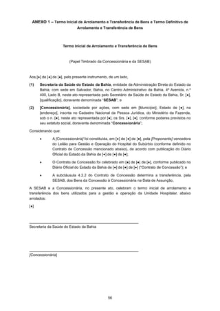 56
ANEXO 1 – Termo Inicial de Arrolamento e Transferência de Bens e Termo Definitivo de
Arrolamento e Transferência de Bens
Termo Inicial de Arrolamento e Transferência de Bens
(Papel Timbrado da Concessionária e da SESAB)
Aos [●] de [●] de [●], pelo presente instrumento, de um lado,
(1) Secretaria da Saúde do Estado da Bahia, entidade da Administração Direta do Estado da
Bahia, com sede em Salvador, Bahia, no Centro Administrativo da Bahia, 4ª Avenida, n.º
400, Lado B, neste ato representada pelo Secretário da Saúde do Estado da Bahia, Sr. [●],
[qualificação], doravante denominada “SESAB”; e
(2) [Concessionária], sociedade por ações, com sede em [Município], Estado de [●], na
[endereço], inscrita no Cadastro Nacional da Pessoa Jurídica, do Ministério da Fazenda,
sob o n. [●], neste ato representada por [●], os Srs. [●], [●], conforme poderes previstos no
seu estatuto social, doravante denominada “Concessionária”;
Considerando que:
• A [Concessionária] foi constituída, em [●] de [●] de [●], pela [Proponente] vencedora
do Leilão para Gestão e Operação do Hospital do Subúrbio (conforme definido no
Contrato de Concessão mencionado abaixo), de acordo com publicação do Diário
Oficial do Estado da Bahia de [●] de [●] de [●];
• O Contrato de Concessão foi celebrado em [●] de [●] de [●], conforme publicado no
Diário Oficial do Estado da Bahia de [●] de [●] de [●] (“Contrato de Concessão”); e
• A subcláusula 4.2.2 do Contrato de Concessão determina a transferência, pela
SESAB, dos Bens da Concessão à Concessionária na Data de Assunção,
A SESAB e a Concessionária, no presente ato, celebram o termo inicial de arrolamento e
transferência dos bens utilizados para a gestão e operação da Unidade Hospitalar, abaixo
arrolados:
[●]
_____________________________________________________
Secretaria da Saúde do Estado da Bahia
_____________________________________________________
[Concessionária]
 
