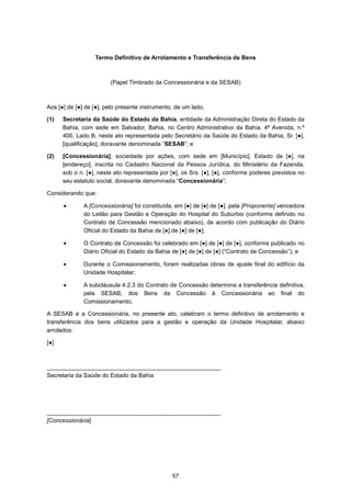 57
Termo Definitivo de Arrolamento e Transferência de Bens
(Papel Timbrado da Concessionária e da SESAB)
Aos [●] de [●] de [●], pelo presente instrumento, de um lado,
(1) Secretaria da Saúde do Estado da Bahia, entidade da Administração Direta do Estado da
Bahia, com sede em Salvador, Bahia, no Centro Administrativo da Bahia, 4ª Avenida, n.º
400, Lado B, neste ato representada pelo Secretário da Saúde do Estado da Bahia, Sr. [●],
[qualificação], doravante denominada “SESAB”; e
(2) [Concessionária], sociedade por ações, com sede em [Município], Estado de [●], na
[endereço], inscrita no Cadastro Nacional da Pessoa Jurídica, do Ministério da Fazenda,
sob o n. [●], neste ato representada por [●], os Srs. [●], [●], conforme poderes previstos no
seu estatuto social, doravante denominada “Concessionária”;
Considerando que:
• A [Concessionária] foi constituída, em [●] de [●] de [●], pela [Proponente] vencedora
do Leilão para Gestão e Operação do Hospital do Subúrbio (conforme definido no
Contrato de Concessão mencionado abaixo), de acordo com publicação do Diário
Oficial do Estado da Bahia de [●] de [●] de [●];
• O Contrato de Concessão foi celebrado em [●] de [●] de [●], conforme publicado no
Diário Oficial do Estado da Bahia de [●] de [●] de [●] (“Contrato de Concessão”); e
• Durante o Comissionamento, foram realizadas obras de ajuste final do edifício da
Unidade Hospitalar;
• A subcláusula 4.2.3 do Contrato de Concessão determina a transferência definitiva,
pela SESAB, dos Bens da Concessão à Concessionária ao final do
Comissionamento;
A SESAB e a Concessionária, no presente ato, celebram o termo definitivo de arrolamento e
transferência dos bens utilizados para a gestão e operação da Unidade Hospitalar, abaixo
arrolados:
[●]
_____________________________________________________
Secretaria da Saúde do Estado da Bahia
_____________________________________________________
[Concessionária]
 