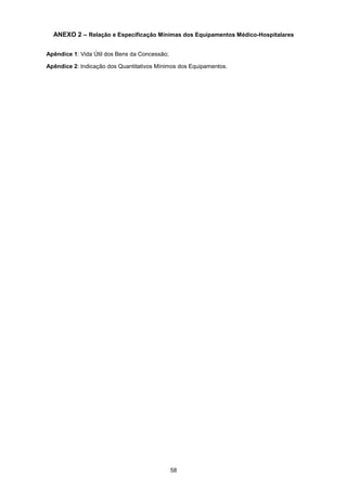 58
ANEXO 2 – Relação e Especificação Mínimas dos Equipamentos Médico-Hospitalares
Apêndice 1: Vida Útil dos Bens da Concessão;
Apêndice 2: Indicação dos Quantitativos Mínimos dos Equipamentos.
 