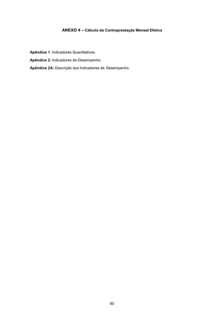 60
ANEXO 4 – Cálculo da Contraprestação Mensal Efetiva
Apêndice 1: Indicadores Quantitativos;
Apêndice 2: Indicadores de Desempenho;
Apêndice 2A: Descrição dos Indicadores de Desempenho.
 