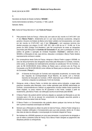 61
ANEXO 5 - Modelo de Fiança-Bancária
[local], [●] de [●] de 2009
À
Secretaria da Saúde do Estado da Bahia (“SESAB”)
Centro Administrativo da Bahia, 4ª avenida, n.º 400, Lado B
Salvador, Bahia.
Ref.: Carta de Fiança Bancária nº. [●] (“Carta de Fiança”)
1 Pela presente Carta de Fiança, o Banco [●], com sede em [●], inscrito no C.N.P.J.M.F. sob
nº. [●] (“Banco Fiador”), diretamente por si e por seus eventuais sucessores, obriga-se
perante o Governo do Estado da Bahia como fiador solidário da Concessionária, com sede
em [●], inscrita no C.N.P.J.M.F. sob nº. [●] (“Afiançada”), com expressa renúncia dos
direitos previstos nos artigos nº.s 827, 835, 837, 838 e 839 da Lei nº. 10.406, de 10 de
janeiro de 2002 (Código Civil Brasileiro), pelo fiel cumprimento de todas as obrigações
assumidas pela Afiançada no Contrato de Concessão nº. [●], para a prestação do serviço
público de gestão e operação de Unidade Hospitalar (“Contrato”), celebrado entre a
SESAB e a Afiançada em [●], cujos termos, cláusulas e condições o Banco Fiador declara
expressamente conhecer e aceitar.
2 Em consequência desta Carta de Fiança, obriga-se o Banco Fiador a pagar à SESAB, no
caso de descumprimento das obrigações assumidas pela Afiançada no Contrato, incluindo,
entre outras, as hipóteses de inadimplemento previstas na subcláusula 19.5 do Contrato, o
valor de R$ 30.000.000,00 (trinta milhões de Reais) para o primeiro ano do Prazo da
Concessão e de R$ 20.000.000,00 (vinte milhões de Reais) para os demais anos do Prazo
da Concessão (“Fiança”):
2.1 A Garantia de Execução do Contrato será reajustada anualmente, na mesma data
dos reajustes da Contraprestação Anual Máxima, de acordo com a fórmula:
Garantia de Execução do Contrato x IRCP, observado que o IRCP será calculado
conforme o disposto na subcláusula 14.8.5 do Contrato.
3 Obriga-se, ainda, o Banco Fiador, no âmbito dos valores acima indicados, a pagar pelos
prejuízos causados pela Afiançada, como multas aplicadas pela SESAB relacionadas ao
Contrato, comprometendo-se a efetuar os pagamentos oriundos destes títulos quando lhe
forem exigidos, no prazo máximo de 48 (quarenta e oito) horas, contado a partir do
recebimento, pelo Banco Fiador, da notificação escrita encaminhada pela SESAB.
4 O Banco Fiador não poderá admitir nenhuma objeção ou oposição da Afiançada ou por ela
invocada para o fim de se escusar do cumprimento da obrigação assumida perante a
SESAB nos termos desta Carta de Fiança.
5 O Banco Fiador e a Concessionária não poderão alterar qualquer dos termos da Fiança
sem a prévia e expressa autorização da SESAB.
6 Sempre que a Afiançada se utilizar de parte do total da Fiança, o Banco Fiador obriga-se a
efetuar imediata notificação à Concessionária para que esta proceda, dentro de 10 (dez)
dias úteis da data da utilização, à recomposição do montante integral da Fiança.
7 Na hipótese de a SESAB ingressar em juízo para demandar o cumprimento da obrigação a
que se refere a presente Carta de Fiança, fica o Banco Fiador obrigado ao pagamento das
despesas judiciais ou extrajudiciais.
 