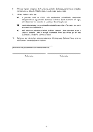 62
8 A Fiança vigorará pelo prazo de 1 (um) ano, contados desta data, conforme as condições
mencionadas na cláusula 19 do Contrato, renováveis por igual período.
9 Declara o Banco Fiador que:
9.1 a presente Carta de Fiança está devidamente contabilizada, observando
integralmente os regulamentos do Banco Central do Brasil atualmente em vigor,
além de atender aos preceitos da Legislação Bancária aplicável;
9.2 os signatários deste instrumento estão autorizados a prestar a Fiança em seu nome
e em sua responsabilidade; e
9.3 está autorizado pelo Banco Central do Brasil a expedir Cartas de Fiança, e que o
valor da presente Carta de Fiança encontra-se dentro dos limites que lhe são
autorizados pelo Banco Central do Brasil.
10 Os termos que não tenham sido expressamente definidos nesta Carta de Fiança terão os
significados a eles atribuídos no Contrato.
______________________________________________
[assinatura dos procuradores com firma reconhecida]
______________________________________
Testemunha
______________________________________
Testemunha
 