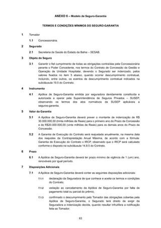 63
ANEXO 6 – Modelo de Seguro-Garantia
TERMOS E CONDIÇÕES MÍNIMOS DO SEGURO-GARANTIA
1 Tomador
1.1 Concessionária.
2 Segurado
2.1 Secretaria da Saúde do Estado da Bahia – SESAB.
3 Objeto do Seguro
3.1 Garantir o fiel cumprimento de todas as obrigações contraídas pela Concessionária
perante o Poder Concedente, nos termos do Contrato de Concessão da Gestão e
Operação de Unidade Hospitalar, devendo o Segurado ser indenizado, pelos
valores fixados no item 5 abaixo, quando ocorrer descumprimento contratual,
incluindo, entre outros, os eventos de descumprimento contratual indicados na
subcláusula 19.5 do Contrato.
4 Instrumento
4.1 Apólice de Seguro-Garantia emitida por seguradora devidamente constituída e
autorizada a operar pela Superintendência de Seguros Privados – SUSEP,
observando os termos dos atos normativos da SUSEP aplicáveis a
seguros-garantia.
5 Valor da Garantia
5.1 A Apólice de Seguro-Garantia deverá prever o montante de indenização de R$
30.000.000,00 (trinta milhões de Reais) para o primeiro ano do Prazo da Concessão
e de R$20.000.000,00 (vinte milhões de Reais) para os demais anos do Prazo da
Concessão.
5.2 A Garantia de Execução do Contrato será reajustada anualmente, na mesma data
dos reajustes da Contraprestação Anual Máxima, de acordo com a fórmula:
Garantia de Execução do Contrato x IRCP, observado que o IRCP será calculado
conforme o disposto na subcláusula 14.8.5 do Contrato.
6 Prazo
6.1 A Apólice de Seguro-Garantia deverá ter prazo mínimo de vigência de 1 (um) ano,
renováveis por igual período.
7 Disposições Adicionais
7.1 A Apólice de Seguro-Garantia deverá conter as seguintes disposições adicionais:
7.1.1 declaração da Seguradora de que conhece e aceita os termos e condições
do Contrato;
7.1.2 vedação ao cancelamento da Apólice de Seguro-Garantia por falta de
pagamento total ou parcial do prêmio;
7.1.3 confirmado o descumprimento pelo Tomador das obrigações cobertas pela
Apólice de Seguro-Garantia, o Segurado terá direito de exigir da
Seguradora a indenização devida, quando resultar infrutífera a notificação
feita ao Tomador;
 