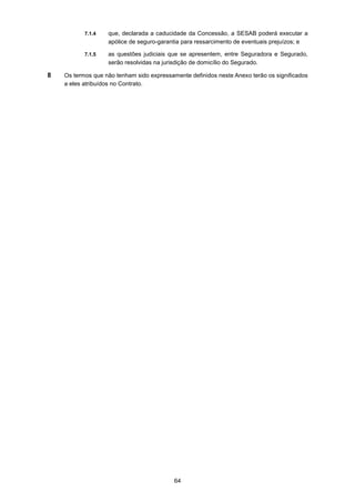 64
7.1.4 que, declarada a caducidade da Concessão, a SESAB poderá executar a
apólice de seguro-garantia para ressarcimento de eventuais prejuízos; e
7.1.5 as questões judiciais que se apresentem, entre Seguradora e Segurado,
serão resolvidas na jurisdição de domicílio do Segurado.
8 Os termos que não tenham sido expressamente definidos neste Anexo terão os significados
a eles atribuídos no Contrato.
 