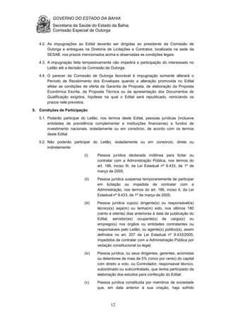 GOVERNO DO ESTADO DA BAHIA
Secretaria da Saúde do Estado da Bahia
Comissão Especial de Outorga
12
4.2. As impugnações ao Edital deverão ser dirigidas ao presidente da Comissão de
Outorga e entregues na Diretoria de Licitações e Contratos, localizada na sede da
SESAB, nos prazos mencionados acima e observadas as condições legais.
4.3. A impugnação feita tempestivamente não impedirá a participação do interessado no
Leilão até a decisão da Comissão de Outorga.
4.4. O parecer da Comissão de Outorga favorável à impugnação somente alterará o
Período de Recebimento dos Envelopes quando a alteração promovida no Edital
afetar as condições de oferta da Garantia da Proposta, de elaboração da Proposta
Econômica Escrita, da Proposta Técnica ou da apresentação dos Documentos de
Qualificação exigidos, hipótese na qual o Edital será republicado, reiniciando os
prazos nele previstos.
5. Condições de Participação
5.1. Poderão participar do Leilão, nos termos deste Edital, pessoas jurídicas (inclusive
entidades de previdência complementar e instituições financeiras) e fundos de
investimento nacionais, isoladamente ou em consórcio, de acordo com os termos
deste Edital.
5.2. Não poderão participar do Leilão, isoladamente ou em consórcio, direta ou
indiretamente:
(i) Pessoa jurídica declarada inidônea para licitar ou
contratar com a Administração Pública, nos termos do
art. 186, inciso III, da Lei Estadual nº 9.433, de 1º de
março de 2005;
(ii) Pessoa jurídica suspensa temporariamente de participar
em licitação ou impedida de contratar com a
Administração, nos termos do art. 186, inciso II, da Lei
Estadual nº 9.433, de 1º de março de 2005;
(iii) Pessoa jurídica cujo(s) dirigente(s) ou responsável(is)
técnico(s) seja(m) ou tenha(m) sido, nos últimos 180
(cento e oitenta) dias anteriores à data da publicação do
Edital, servidor(es) ocupante(s) de cargo(s) ou
emprego(s) nos órgãos ou entidades contratantes ou
responsáveis pelo Leilão, ou agente(s) público(s), assim
definidos no art. 207 da Lei Estadual nº 9.433/2005,
impedidos de contratar com a Administração Pública por
vedação constitucional ou legal;
(iv) Pessoa jurídica, ou seus dirigentes, gerentes, acionistas
ou detentores de mais de 5% (cinco por cento) do capital
com direito a voto, ou Controlador, responsável técnico,
subordinado ou subcontratado, que tenha participado da
elaboração dos estudos para confecção do Edital;
(v) Pessoa jurídica constituída por membros de sociedade
que, em data anterior à sua criação, haja sofrido
 