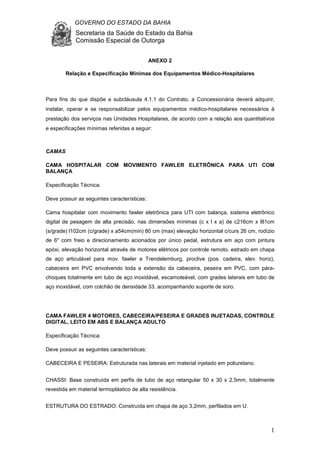 GOVERNO DO ESTADO DA BAHIA
Secretaria da Saúde do Estado da Bahia
Comissão Especial de Outorga
1
ANEXO 2
Relação e Especificação Mínimas dos Equipamentos Médico-Hospitalares
Para fins do que dispõe a subcláusula 4.1.1 do Contrato, a Concessionária deverá adquirir,
instalar, operar e se responsabilizar pelos equipamentos médico-hospitalares necessários à
prestação dos serviços nas Unidades Hospitalares, de acordo com a relação aos quantitativos
e especificações mínimas referidas a seguir:
CAMAS
CAMA HOSPITALAR COM MOVIMENTO FAWLER ELETRÔNICA PARA UTI COM
BALANÇA
Especificação Técnica:
Deve possuir as seguintes características:
Cama hospitalar com movimento fawler eletrônica para UTI com balança, sistema eletrônico
digital de pesagem de alta precisão, nas dimensões mínimas (c x l x a) de c216cm x l81cm
(s/grade) l102cm (c/grade) x a54cm(min) 80 cm (max) elevação horizontal c/curs 26 cm, rodízio
de 6" com freio e direcionamento acionados por único pedal, estrutura em aço com pintura
epóxi, elevação horizontal através de motores elétricos por controle remoto, estrado em chapa
de aço articulável para mov. fawler e Trendelemburg, proclive (pos. cadeira, elev. horiz),
cabeceira em PVC envolvendo toda a extensão da cabeceira, peseira em PVC, com pára-
choques totalmente em tubo de aço inoxidável, escamoteável, com grades laterais em tubo de
aço inoxidável, com colchão de densidade 33, acompanhando suporte de soro.
CAMA FAWLER 4 MOTORES, CABECEIRA/PESEIRA E GRADES INJETADAS, CONTROLE
DIGITAL, LEITO EM ABS E BALANÇA ADULTO
Especificação Técnica:
Deve possuir as seguintes características:
CABECEIRA E PESEIRA: Estruturada nas laterais em material injetado em poliuretano.
CHASSI: Base construída em perfis de tubo de aço retangular 50 x 30 x 2,5mm, totalmente
revestida em material termoplástico de alta resistência.
ESTRUTURA DO ESTRADO: Construída em chapa de aço 3,2mm, perfilados em U.
 