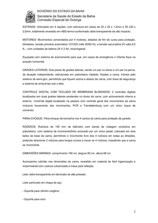 GOVERNO DO ESTADO DA BAHIA
Secretaria da Saúde do Estado da Bahia
Comissão Especial de Outorga
2
ESTRADO: Articulado em 4 seções, com estrutura em tubos de 25 x 25 x 1,2mm e 50 x30 x
2,0mm, totalmente revestido em ABS termo-conformado rádio-transparente de alto impacto.
MOTORES: Movimentos comandados por 4 motores, dotados de fim de curso para proteção,
blindados, tensão primária automática 127/220 volts 50/60 Hz, e tensão secundária 24 volts 6,5
A, - com unidades de bateria 24 V 2 Ah, recarregável.
Equipada com sistema de acionamento para que, em casos de emergência o Cliente fique na
posição horizontal.
GRADES LATERAIS: Dois pares de grades laterais, sendo um par no dorso e um par na perna,
de atuação independente, estruturada em poliuretano injetado, fixadas a cama, móveis pelo
sistema de semi-giro, permitindo que fiquem acima e abaixo da cama, com trava de segurança
e sistema de embutí-las sob o leito.
CONTROLE DIGITAL COM TECLADO DE MEMBRANA BLINDADOS: 2 controles digitais
localizados em duas grades laterais existentes no dorso da cama, com acionamento interno e
externo, 1controle digital localizado na peseira com controle geral dos movimentos da cama
inclusive travamento dos movimentos, PCR e Trendelemburg com um único toque de
comando.
PÁRA-CHOQUE: Pára-choque de borracha nos 4 cantos da cama para proteção de parede.
RODÍZIOS: Rodízios de 150 mm de diâmetro com banda de rodagem condutiva em
poliuretano, com sistema de movimento/freio acionado por um único pedal, colocado em dois
lados da base da cama, permitindo o movimento livre dos 4 rodízios em todas as direções,
podendo direcionar 2 rodízios para longos cursos e travar os 4 rodízios, impedindo que a cama
se movimente.
DIMENSÕES MINÍMAS: comprimento 190 cm, largura 90 cm, altura 68 cm
Acompanha colchão nas dimensões da cama, revestido em material de fácil higienização e
impermeável com costura vulcanizada e mesa para refeição.
Leito rádio-transparente em laminado de alta pressão
Leito perfurado em chapa de aço
- Suporte para cilindro oxigênio
- Suporte para soro
 