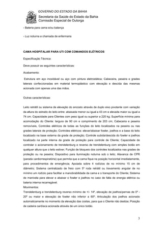 GOVERNO DO ESTADO DA BAHIA
Secretaria da Saúde do Estado da Bahia
Comissão Especial de Outorga
3
- Bateria para cama e/ou balança
- Luz noturna e chamada de enfermaria
CAMA HOSPITALAR PARA UTI COM COMANDOS ELÉTRICOS
Especificação Técnica:
Deve possuir as seguintes características:
Acabamento:
Estrutura em aço inoxidável ou aço com pintura eletrostática; Cabeceira, peseira e grades
laterais confeccionadas em material termoplástico com elevação e descida das mesmas
acionada com apenas uma das mãos.
Outras características:
Leito retrátil ou sistema de elevação do encosto através de duplo eixo pivotante com variação
da altura do estrado do leito entre: abaixada menor ou igual a 43 cm e elevada maior ou igual a
74 cm; Capacidade para Clientes com peso igual ou superior a 220 kg; Superfície mínima para
acomodação do Cliente: largura de 90 cm e comprimento de 203 cm; Cabeceira e peseira
removíveis, Controles elétricos de todas as funções do leito localizados na peseira ou nas
grades laterais de proteção; Controles elétricos: elevar/abaixar fowler, joelhos e a base do leito
localizado na base externa da grade de proteção; Controle subida/descida do fowler e joelhos
localizado na parte interna da grade de proteção para controle de Cliente; Capacidade de
controlar o acionamento de trendelenburg e reverso de trendelenburg com simples botão em
qualquer altura que o leito estiver; Função de bloqueio dos controles localizados nas grades de
proteção ou na peseira; Dispositivo para iluminação noturna sob o leito; Alavanca de CPR
(parada cardiorrespiratória) que permita que a cama fique na posição horizontal imediatamente,
para procedimentos de emergência; Apoiada sobre 4 rodízios de no mínimo 15 cm de
diâmetro; Sistema centralizado de freio com 5º roda retrátil ou travamento angular de no
mínimo um rodízio para facilitar a manobrabilidade da cama e o transporte do Cliente; Sistema
de manivela para elevar e abaixar o fowler e joelhos no caso de falta de energia elétrica ou
bateria interna recarregável.
Movimentos:
Trendelenburg e trendelenburg reverso mínimo de +/- 14º, elevação de joelhos/pernas de 0º -
20º ou maior e elevação de fowler não inferior a 60º; Articulação dos joelhos acionado
automaticamente no momento da elevação das costas, para que o Cliente não deslize; Posição
de cadeira cardíaca acionada através de um único botão.
 