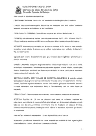 GOVERNO DO ESTADO DA BAHIA
Secretaria da Saúde do Estado da Bahia
Comissão Especial de Outorga
5
Deve possuir as seguintes características:
CABECEIRA E PESEIRA: Estruturada nas laterais em material injetado em poliuretano.
CHASSI: Base construída em perfis de tubo de aço retangular 50 x 30 x 2,5mm, totalmente
revestida em material termoplástico de alta resistência.
ESTRUTURA DO ESTRADO: Construída em chapa de aço 3,2mm, perfilados em U.
ESTRADO: Articulado em 4 seções, com estrutura em tubos de 25 x 25 x 1,2mm e 50 x30 x
2,0mm, totalmente revestido em ABS termo-conformado rádio-transparente de alto impacto.
MOTORES: Movimentos comandados por 4 motores, dotados de fim de curso para proteção,
blindados, tensão elétrica de acordo com a unidade contemplada, com unidades de bateria 24
V 2 Ah, recarregável.
Equipada com sistema de acionamento para que, em casos de emergência o Cliente fique na
posição horizontal.
GRADES LATERAIS: Dois pares de grades laterais, sendo um par no dorso e um par na perna,
de atuação independente, estruturada em poliuretano injetado, fixadas a cama, móveis pelo
sistema de semi-giro, permitindo que fiquem acima e abaixo da cama, com trava de segurança
e sistema de embutí-las sob o leito.
CONTROLE DIGITAL COM TECLADO DE MEMBRANA BLINDADOS: 2 controles digitais
localizados em duas grades laterais existentes no dorso da cama, com acionamento interno e
externo, 1controle digital localizado na peseira com controle geral dos movimentos da cama
inclusive travamento dos movimentos, PCR e Trendelemburg com um único toque de
comando.
PÁRA-CHOQUE: Pára-choque de borracha nos 4 cantos da cama para proteção de parede.
RODÍZIOS: Rodízios de 150 mm de diâmetro com banda de rodagem condutiva em
poliuretano, com sistema de movimento/freio acionado por um único pedal, colocado em dois
lados da base da cama, permitindo o movimento livre dos 4 rodízios em todas as direções,
podendo direcionar 2 rodízios para longos cursos e travar os 4 rodízios, impedindo que a cama
se movimente.
DIMENSÕES MINIMAS: comprimento 130 cm, largura 65 cm, altura 130 cm
Acompanha colchão nas dimensões da cama, revestido em material de fácil higienização e
impermeável com costura vulcanizada e mesa para refeição.
 