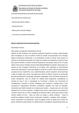 GOVERNO DO ESTADO DA BAHIA
Secretaria da Saúde do Estado da Bahia
Comissão Especial de Outorga
6
Leito rádio-transparente em laminado de alta pressão
Leito perfurado em chapa de aço
- Suporte para cilindro oxigênio
- Suporte para soro
- Bateria para cama e/ou balança
- Luz noturna e chamada de enfermaria
BERÇO AQUECIDO PARA RECEM NASCIDO
Epecificação Técnica:
Deve possuir as seguintes características mínimas:
Sistema de calor irradiante, com elemento aquecedor revestido de quartzo, proporcionando
calor homogêneo em área do colchão. Painel de controle microprocessado com indicação
digital da temperatura selecionada, e da temperatura da pele do Cliente. Deve possuir um
controle de temperatura automático em função da mudança de temperatura da pele do bebe.
Deve permitir também o controle manual de temperatura, que abranja a faixa de 35 a 37 graus
Celsius. Deve possuir indicação visual do status ligado/desligado do aparelho. Deve possuir um
sistema de auto checagem (self-check) ao ser ligado, para verificação do funcionamento
correto dos componentes. Chave para seleção do modo Ar ou Cliente. Alarme audiovisual para
situações de hipo e hipertermia, sub e sobretemperatura, sensor inoperante, fusível queimado
e falta de energia. Deve possuir iluminação para exame do Cliente. Conjunto de reanimação
para três procedimentos: reanimação, aspiração e oxigenação. Leito com laterais rebatíveis em
acrílico transparente. Leito do colchão em material rádio transparente, possibilitando as
tomadas de raios X sem a necessidade de movimentar o Cliente, com movimentos de
Trendelemburg, Horizontal e próclive. Prateleiras para monitores e bandeja inferior. Deve
acompanhar o equipamento: fluxomêtro, umidificador, regulador com frasco de aspiração,
reanimador para Cliente neonatal com mascara para neonato. - Suporte para soro com altura
regulável com no mínimo 2 ganchos. - Prateleira para monitor - Deve possuir carro suporte com
4 (quatro) rodízios de no mínimo 4 polegadas de diâmetro externo, sendo pelo menos 2 (dois)
rodízios dotados de freio; - Deve ser isento de arestas e pontas cortantes; - Todas as
superfícies metálicas deverão possuir acabamento resistente e proteção contra oxidação; -
Devem acompanhar ao equipamento: cabos de ligação, linhas de gases para conexão em
painel, colchonete confeccionado em material atóxico e anti-alérgico (características estas que
 