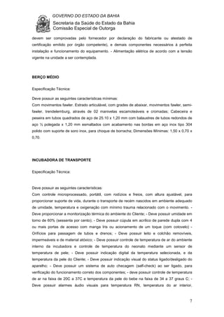GOVERNO DO ESTADO DA BAHIA
Secretaria da Saúde do Estado da Bahia
Comissão Especial de Outorga
7
devem ser comprovadas pelo fornecedor por declaração do fabricante ou atestado de
certificação emitido por órgão competente), e demais componentes necessários à perfeita
instalação e funcionamento do equipamento. - Alimentação elétrica de acordo com a tensão
vigente na unidade a ser contemplada.
BERÇO MÉDIO
Especificação Técnica:
Deve possuir as seguintes características mínimas:
Com movimentos fawler. Estrado articulável, com grades de abaixar, movimentos fawler, semi-
fawler, trendelemburg, através de 02 manivelas escamoteáveis e cromadas; Cabeceira e
peseira em tubos quadrados de aço de 25.10 x 1,20 mm com balaustres de tubos redondos de
aço ½ polegada x 1,20 mm esmaltados com acabamento nas bordas em aço inox tipo 304
polido com suporte de soro inox, para choque de borracha; Dimensões Mínimas: 1,50 x 0,70 x
0,70.
INCUBADORA DE TRANSPORTE
Especificação Técnica:
Deve possuir as seguintes características:
Com controle microprocessado, portátil, com rodízios e freios, com altura ajustável, para
proporcionar suporte de vida, durante o transporte de recém nascidos em ambiente adequado
de umidade, temperatura e oxigenação com mínimo trauma relacionado com o movimento. -
Deve proporcionar a monitorização térmica do ambiente do Cliente; - Deve possuir umidade em
torno de 60% (sessenta por cento); - Deve possuir cúpula em acrílico de parede dupla com 4
ou mais portas de acesso com manga Iris ou acionamento de um toque (com cotovelo) -
Orifícios para passagem de tubos e drenos; - Deve possuir leito e colchão removíveis,
impermeáveis e de material atóxico; - Deve possuir controle de temperatura de ar do ambiente
interno da incubadora e controle de temperatura do neonato mediante um sensor de
temperatura de pele; - Deve possuir indicação digital da temperatura selecionada, e da
temperatura da pele do Cliente; - Deve possuir indicação visual do status ligado/desligado do
aparelho; - Deve possuir um sistema de auto checagem (self-check) ao ser ligado, para
verificação do funcionamento correto dos componentes; - deve possuir controle de temperatura
de ar na faixa de 20C a 37C e temperatura da pele do bebe na faixa de 34 a 37 graus C; -
Deve possuir alarmes áudio visuais para temperatura RN, temperatura do ar interior,
 