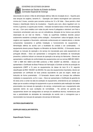 GOVERNO DO ESTADO DA BAHIA
Secretaria da Saúde do Estado da Bahia
Comissão Especial de Outorga
8
desconexão do sensor e falta de alimentação elétrica; falta de circulação de ar; - Suporte para
dois tanques de oxigênio, tamanho E; - Operação com bateria recarregável com autonomia
mínima de 3 horas, conector para corrente continua de 12 a 38 Volts; - Deve permitir a fácil
limpeza e desinfecção interna da incubadora; - Suporte para soro, altura regulável com no
mínimo 2 ganchos; e suporte para monitor; - Indicador de bateria baixa e fonte de alimentação
em uso; - Com carro metálico com rodas de pelo menos 6 polegadas e dobrável: com freio e
mecanismo amortecedor para seu uso em ambulâncias, lâmpada de luz branca que permita
observação da cor real do Cliente; - Todas as superfícies metálicas deverão possuir
acabamento resistente e proteção contra oxidação; - Acompanham: cabos de ligação, tubo de
oxigênio com regulador e fluxometro, colchonete confeccionado em material atóxico, e demais
componentes necessários à perfeita Instalação e funcionamento do equipamento; -
Alimentação elétrica de acordo com a localidade da unidade a ser contemplada; - O
equipamento devera possuir Registro no Ministério da Saúde/ ANVISA; - O fornecedor devera
entregar os manuais de operação e de serviço de manutenção para cada equipamento em
português (Brasil); - Deve ser apresentado o cronograma das atividades de manutenção
preventiva, conforme indicam os manuais de operação e de serviço do fabricante; - Devera ser
apresentado o certificado de conformidade dos equipamentos com as normas NBR-IEC 60601-
1:997 e NBR IEC 60601-2-20:1998 conforme a RDC 32/2007 da ANVISA; - Devera ser
apresentado o Certificado de Boas Praticas de Fabricação e Controle na linha de produção do
equipamento (CBPF e C) para os equipamentos de classe de risco III e IV, segundo
classificação da RDC 185/2001 da ANVISA. No caso dos equipamentos importados, devera ser
apresentado um certificado de boas praticas equivalente do pais de origem, desde que
traduzido de forma juramentada. - O fornecedor devera ceder as Licenças dos softwares
instalados no equipamento, se for o caso. - Deve ser apresentado o Certificado de garantia de
02 (dois) anos a contar da data de aceitação do equipamento, entendendo-se por aceitação a
etapa que se sucede a entrega do equipamento e que se caracteriza pela realização dos testes
preconizados nos manuais de operação e de serviço, comprovando que o equipamento esta
operando dentro de suas condições de normalidade. - No período de garantia dos
equipamentos devem ser assegurados os serviços de assistência técnica, mantendo-se para
isso a periodicidade de atividades de manutenção de acordo com o cronograma que e
recomendado nos manuais de operação e de serviço do fabricante.
OUTROS EQUIPAMENTOS
DOPPLER VASCULAR PORTÁTIL
Especificação Técnica:
 