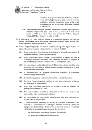 GOVERNO DO ESTADO DA BAHIA
Secretaria da Saúde do Estado da Bahia
Comissão Especial de Outorga
13
penalidade de suspensão do direito de licitar e contratar
com a Administração ou tenha sido declarada inidônea
para licitar e contratar e que tenha objeto similar ao da
empresa punida, nos termos do art. 200 da Lei Estadual
n.º 9.433/2005.
5.2.1.1. Entende-se por órgãos e entidades contratantes a SESAB, e por órgãos ou
entidades responsáveis pelo Leilão a SEFAZ, a SESAB, a SEPLAN, a
SAEB, a PGE e a Casa Civil, nos termos da Portaria Conjunta
SEFAZ/SESAB n.º 02, de 31 de julho de 2009.
5.3. A participação no Leilão implica a integral e incondicional aceitação de todos os
termos, disposições e condições do Edital, da Minuta do Contrato e seus Anexos, bem
como das demais normas aplicáveis ao Leilão.
5.4. Caso a Proponente participe por meio de consórcio, as seguintes regras deverão ser
observadas, sem prejuízo de outras existentes no restante do Edital:
5.4.1. Cada consorciado deverá atender individualmente às exigências relativas à
regularidade jurídica e fiscal contidas no Edital;
5.4.2. Cada consorciado deverá atender individualmente às exigências para a
qualificação econômico-financeira, salvo a referente à Garantia da Proposta, a
ser atendida conjuntamente pelo consórcio, na forma do item 8.4.3;
5.4.3. As exigências de qualificação da Proposta Técnica deverão ser atendidas pelo
consórcio, por intermédio de qualquer dos consorciados isoladamente ou pela
soma das suas consorciadas;
5.4.4. A desclassificação de qualquer consorciada acarretará a automática
desclassificação do consórcio;
5.4.5. Cada consórcio poderá contar com, no máximo, 5 (cinco) integrantes;
5.4.6. Nenhuma Proponente poderá participar de mais de um consórcio, ainda que
por intermédio de suas Afiliadas;
5.4.7. Caso uma Proponente participe de um consórcio, ficará ela impedida de
participar isoladamente do Leilão;
5.4.8. Não será admitida a inclusão, a substituição, a retirada ou a exclusão de
consorciadas até a assinatura do Contrato; e
5.4.9. As consorciadas são responsáveis solidariamente pelos atos praticados em
consórcio em virtude do Leilão.
5.4.10. O consórcio deverá apresentar, no “Volume 1 – Garantia da Proposta” e no
“Volume 4 – Documentos de Qualificação”, referidos no item 6.1, termo de
compromisso de constituição de consórcio, devidamente assinado e registrado
no Registro Empresarial competente, contendo, no mínimo:
(a) denominação, organização e objetivo do consórcio;
(b) qualificação das empresas consorciadas;
 