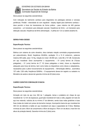 GOVERNO DO ESTADO DA BAHIA
Secretaria da Saúde do Estado da Bahia
Comissão Especial de Outorga
9
Deve possuir as seguintes características:
Com indicação de batimento cardíaco para diagnóstico de patologias arteriais e venosas
periféricas. Portátil - intensidade do som regulável - display digital para batimento cardíaco -
deve permitir a troca de transdutores de forma prática - peso máximo de 400 gramas
acessórios: - um transdutor para detecção vascular, freqüência de 5mhz - um transdutor para
detecção vascular, freqüência de 8mhz alimentação: - 4 pilhas de 1,5v ou bateria alcalina 9v.
SERRA PARA GESSO
Especificação Técnica:
Deve possuir as seguintes características:
Elétrica com sistema de corte vibratório, disco dentado rotação controlada progressivamente
por potenciômetro, Bivolt, freqüência 50-60Hz, oscilação 12 a 15 K ciclos/min., potencia
máxima 400 watts, peso 1.6 Kg, rotação do motor: 26.000 rpm, ruído 86 a 101 dB. Construída
em aço inoxidável. Deve acompanhar o equipamento: - 01 (uma) lamina de 2"(duas
polegadas), - 01 (uma) lamina de 2" 1/2 (duas polegadas e meia), chave ou dispositivo
adequado para troca da lamina, bem como todos os dispositivos como discos e adaptadores,
necessários para o pleno funcionamento do equipamento. - Alimentação elétrica , automática
127 volts / 220 volts; freqüência 50/60Hz. - O equipamento devera ter registro ou cadastro no
Ministério da saúde e devera ter garantia mínima de 02 (dois) anos.
CARRO CURATIVO COM BALDE E BACIA
Especificação Técnica:
Deve possuir as seguintes características:
Armação em tubo de aço inox 304 de 1 polegada, tampo e prateleira em chapa de aço
inoxidável de 1,2 mm de espessura, guarnição inoxidável em toda a volta, pegador em tubo de
aço inox redondo, rodízios de no mínimo 3" de diâmetro, sendo duas rodas giratórias e duas
fixas (rodas de metal com pneus de borracha maciça). Acompanha bacia de aço inoxidável de
350 mm de diâmetro e balde em aço inoxidável com alça e capacidade de 5 litros. Medidas
mínimas do carro: 90cm de comprimento x 60cm de largura x 79cm cm de altura ( mais 6cm de
altura de proteção lateral). Garantia mínima de 2 (dois) anos.
 
