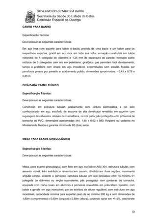 GOVERNO DO ESTADO DA BAHIA
Secretaria da Saúde do Estado da Bahia
Comissão Especial de Outorga
10
CARRO PARA BANHO
Especificação Técnica:
Deve possuir as seguintes características:
Em aço inox com suporte para balde e bacia; provido de uma bacia e um balde para os
respectivos suportes; gradil em aço inox em toda sua volta; armação construída em tubos
redondos de 1 polegada de diâmetro e 1,25 mm de espessura de parede; montado sobre
rodízios de 3 polegadas com aro em polietileno, giratórios que permitam fácil deslizamento;
tampo e prateleira com chapa em aço inoxidável, extremidades sem arestas fixadas por
parafusos presos por pressão e acabamento polido; dimensões aproximadas: - 0,45 x 0,75 x
0,85 m.
DIVÃ PARA EXAME CLÍNICO
Especificação Técnica:
Deve possuir as seguintes características:
Construído em estrutura tubular, acabamento com pintura eletrostática a pó; leito
confeccionado em aço; estofado de espuma de alta densidade revestido em courvim com
regulagem de cabeceira, através de cremalheira, na cor preta; pés protegidos com ponteiras de
borracha ou PVC; dimensões aproximadas (m): 1,85 x 0,60 x 080; Registro ou cadastro no
Ministério da Saúde e garantia mínima de 02 (dois) anos.
MESA PARA EXAME GINECOLÓGICO
Especificação Técnica:
Deve possuir as seguintes características:
Mesa, para exame ginecológico, com leito em aço inoxidável AISI 304, estrutura tubular, com
assento móvel, leito estofado e revestido em courvin, dividido em duas seções; movimento
angular (dorso, assento e perneira); estrutura tubular em aço inoxidável com no mínimo 01
polegada de diâmetro ou seção equivalente; pés protegidos com ponteiras de borracha,
equipada com porta coxas em alumínio e perneiras revestidas em poliuretano injetado; com
balde e gaveta em aço inoxidável; par de estribos de altura regulável, com estrutura em aço
inoxidável; capacidade mínima para suportar peso de no mínimo 200 kg e com dimensões de
1,80m (comprimento) x 0,60m (largura) x 0,80m (altura), podendo variar em +/- 5%, colchonete
 