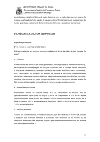 GOVERNO DO ESTADO DA BAHIA
Secretaria da Saúde do Estado da Bahia
Comissão Especial de Outorga
11
em poliuretano injetado dividido em 2 partes de acordo com as partes da mesa;com sistema de
encaixe para fixação do leito; registro do equipamento no Ministério da Saúde ou declaração de
isento; garantia do equipamento de no mínimo dois (02) anos e assistência técnica local.
POLTRONA RECLINÁVEL PARA ACOMPANHANTE
Especificação Técnica:
Deve possuir as seguintes características:
Poltrona anatômica em courino ou couro ecológico da linha domiciliar do tipo “cadeira do
papai”.
a - Estrutura:
Confeccionada em estrutura em pinos aparelhados, com capacidade de resistência ate 140 kg,
reclinável/retrátil, com regulagem das posições do encosto para as costas e pernas, permitindo
a posição de trendelemburg, apoio para os braços de formato anatômico, macio e confortável,
com comprimento do tamanho do assento da cadeira e almofadas preferencialmente
removíveis, apoio para membros inferiores (pés) preferencialmente com almofada removível,
revestida externamente em corino ou couro ecológico, macio e em cores escuras, lavável de
fácil limpeza e higienização, com ausência de nervuras, pregas e outros adornos.
b - dimensões aproximadas:
Comprimento mínimo da poltrona aberta: 1,73 m, comprimento do encosto: 0,70 m
aproximadamente, apoio para os braços: 0,50 m de comprimento e 0,25 m de largura
aproximadamente, altura do piso ate o assento 0,50 m aproximadamente, altura do piso ate a
base da cadeira: 0,05 m aproximadamente, largura da cadeira: 0,90 m no mínimo e Maximo
1,10 m aproximadamente.
c - composição interna:
Assento em percinta elástica, revestido em espuma, com densidade de no mínimo 28, encosto
e espaldar para membros inferiores e superiores, com densidade de no mínimo 28, as
almofadas removíveis para apoio dos braços e pés deverão ser confeccionadas em espuma
com densidade mínima de 15.
 