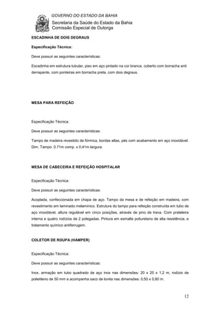 GOVERNO DO ESTADO DA BAHIA
Secretaria da Saúde do Estado da Bahia
Comissão Especial de Outorga
12
ESCADINHA DE DOIS DEGRAUS
Especificação Técnica:
Deve possuir as seguintes características:
Escadinha em estrutura tubular, piso em aço pintado na cor branca, coberto com borracha anti
derrapante, com ponteiras em borracha preta, com dois degraus.
MESA PARA REFEIÇÃO
Especificação Técnica:
Deve possuir as seguintes características:
Tampo de madeira revestido de fórmica, bordas altas, pés com acabamento em aço inoxidável.
Dim. Tampo: 0.71m comp. x 0,41m largura.
MESA DE CABECEIRA E REFEIÇÃO HOSPITALAR
Especificação Técnica:
Deve possuir as seguintes características:
Acoplada, confeccionada em chapa de aço. Tampo da mesa e de refeição em madeira, com
revestimento em laminado melaminico. Estrutura do tampo para refeição construída em tubo de
aço inoxidável, altura regulável em cinco posições, através de pino de trava. Com prateleira
interna e quatro rodízios de 2 polegadas. Pintura em esmalte poliuretano de alta resistência, e
tratamento químico antiferrugem.
COLETOR DE ROUPA (HAMPER)
Especificação Técnica:
Deve possuir as seguintes características:
Inox, armação em tubo quadrado de aço inox nas dimensões: 20 x 20 x 1,2 m, rodízio de
polietileno de 50 mm e acompanha saco de lonita nas dimensões: 0,50 x 0,80 m.
 
