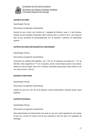GOVERNO DO ESTADO DA BAHIA
Secretaria da Saúde do Estado da Bahia
Comissão Especial de Outorga
13
SUPORTE DE SORO
Especificação Técnica:
Deve possuir as seguintes características:
Suporte de soro, móvel, com rodízios de 1 polegada de diâmetro, base c/ 4 pés fundidos,
pintada; em aço inoxidável; dimensões: altura máxima 2,40 m e mínima 1,70 m,; com haste em
tubo de aço inoxidável de aproximadamente 3/4" de diâmetro 4 ganchos na extremidade
superior.
SUPORTE DE SORO NÃO MAGNÉTICO COM RODÍZIO
Especificação Técnica:
Deve possuir as seguintes características:
Construído em material anti-magnético, com 1,25 mm de espessura de parede de 1 1/4" de
diâmetro; haste regulável em "t" com 4 ganchos, sendo 2 extremidade superior; tubo externo
dotado de anel de fixação; base com 4 rodízios; dimensões aproximadas: altura máxima: 2,40
mm, altura mínima: 1,50 mm.
BANQUETA GIRATÓRIA
Especificação Técnica:
Deve possuir as seguintes características:
Assento em aço inox, com 35 cm de diâmetro, bordas arredondadas, estrutura tubular, altura
regulável.
SUPORTE DE BRAÇO
Especificação Técnica:
Deve possuir as seguintes características:
Para administração de medicamentos com base em aço inox, haste regulável em eixo maciço
de aço inox, concha em chapa curva de aço revestida em fibra de nylon com regulagem de
inclinação.
 