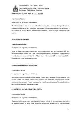 GOVERNO DO ESTADO DA BAHIA
Secretaria da Saúde do Estado da Bahia
Comissão Especial de Outorga
14
TERMOMETRO CLÍNICO DIGITAL PARA OUVIDO
Especificação Técnica:
Deve possuir as seguintes características:
Medição instantânea através de sensor de infravermelho, dispensa o uso de capas de provas,
multiuso: indicado tanto para uso clínico quanto para medição da temperatura de ambientes e
da superfície de líquidos. Possui alarme sonoro para febre e visor "backlight" para visualização
noturna.
MESA DE MAYO, EM INOX
Especificação Técnica:
Deve possuir as seguintes características:
Mesa, de Mayo, estrutura confeccionada em armação tubular em aço inoxidável, AISI 304,
altura regulável por rosetas com 3 pés, 3 rodízios giratórios de 2", acompanha bandeja em aço
inoxidável com medidas de 49 x 33 x 1,5cm, altura máxima de 1,25m e mínima de 0,87m.
Garantia de 02 (dois) anos para o produto.
REFLETOR PARABÓLICO DE LUZ FRIA
Especificação Técnica:
Deve possuir as seguintes características:
Ser confeccionado com haste cromada flexível, Possuir altura regulável, Possuir base em tripé
de ferro fundido com rodízio; parte superior cromada com interruptor; Ser pintado em esmalte
sintético (antiferruginoso); Possuir bocal para luz fria, Alimentação elétrica Alimentação elétrica
de acordo com a tensão vigente na Unidade.
DETECTOR DE BATIMENTOS CARDIO -FETAL
Especificação Técnica:
Deve possuir as seguintes características:
Modelo portátil deve permitir a ausculta cárdio-fetal por método de ultra-som, para diagnostico
de gravidez múltipla ou morte fetal, localização da placenta e detecção do fluxo do cordão
 