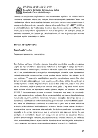 GOVERNO DO ESTADO DA BAHIA
Secretaria da Saúde do Estado da Bahia
Comissão Especial de Outorga
15
umbilical utilizando transdutor pisoelétrico, ausculta cárdio-fetal a partir da 10ª semana. Possuir
controle de tonalidades de som para filtragem de ruídos indesejáveis, botão Liga/Desliga com
regulagem de volume, saída para fone de ouvido ou gravador de som, estojo para acomodar o
equipamento, alojamento para transdutor e bateria, alimentação Bivolt (127 e 220 V) 50/60Hz e
a bateria (02 baterias de 9 volts cada), densidade de potencia acústica de no Maximo 10m
W/cm2; deve acompanhar o equipamento: 01 manual de operação em português (Brasil), 01
transdutor pisoelétrico, 01 tubo com gel, 01 fone de ouvido, 01 cabo de gravador para ausculta
individual, registro no Ministério da Saúde.
SISTEMA DE COLPOSCOPIA
Especificação Técnica:
Deve possuir as seguintes características:
Com fonte de luz fria de 150 watts e cabo de fibra óptica, permitindo a conexão em especulo
vaginal de inox com fibra ou descartável, melhorando a iluminação do campo de trabalho;
admite conexão ao histeroscópico, aumento de 14 vezes, objetiva com distancia focal efetiva
de 300 mm, distancia focal e focalização com micro regulagem, prisma de cristal, regulagem da
distancia interpupilar, uma ocular fixa e outra ajustável, campo de visão com diâmetro de 18
mm, rodízio em "Y" para melhor estabilidade do aparelho e comodidade do usuário, filtro móvel
de luz verde para observação dos vasos sangüíneos, alimentação elétrica de acordo com a
tensão vigente na unidade, lâmpada halógena ajustável de 0 a 150 watts, cabo de fibra óptica
de alto rendimento, capa de proteção da umidade óptica, peso 12 kg, altura mínima 85 cm,
altura máxima 120cm. O equipamento devera possuir Registro no Ministério da Saúde/
ANVISA. O fornecedor devera entregar os manuais de operação e de serviço de manutenção
para cada equipamento em português. Deve ser apresentado o cronograma das atividades de
manutenção preventiva, conforme indicam os manuais de operação e de serviço; Devera ser
apresentado o certificado de conformidade dos equipamentos com as normas NBR-IEC60601-
1/97. Deve ser apresentado o Certificado de Garantia de 02 (dois) anos a contar da data de
aceitação do equipamento, entendendo-se por aceitação a etapa que se sucede a entrega do
equipamento e que se caracteriza pela realização dos testes preconizados nos manuais de
operação e de serviço, comprovando que o equipamento esta operando dentro de suas
condições de normalidade. Devem ser assegurados os serviços de assistência técnica,
prestada diretamente pelo fabricante, seu representante ou empresa autorizada, no estado da
Bahia, mantendo-se para isso a periodicidade de atividades de manutenção de acordo com o
cronograma que e recomendado nos manuais de operação e de serviço do fabricante.
 